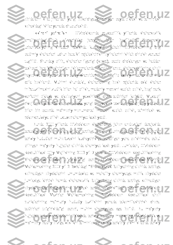 obidalarni   sifat   jihatidan   yangi   bosqichga   ko tarilgan   qayta   tiklash   va   ta’mirlashʻ
sohasidagi ishlar yanada chuqurlashdi. 
Ikkinchi   yo nalish   –	
ʻ   O zbekistonda   mustaqillik   yillarida   shaharsozlik	ʻ
amaliyotidagi   tub   o zgarishlar   jarayoni   bilan   bog liqdir.   Zamonaviy	
ʻ ʻ
urbanizasiyaning   shiddatli   ravishda   kuchayishi   sababli   O zbekistonning   eng	
ʻ
qadimiy shaharlari uchun batafsil rejalashtirish loyihalarini ishlab chiqish zarurati
tug ildi.   Shunday   qilib,   shaharlar   ilgarigi   (sovet),   qattiq   cheklangan   va   haddan	
ʻ
tashqari   batafsillashtirilgan   ishlanmalardan   farqli   o laroq,   shaharsozlikning   aholi	
ʻ
hayoti   va   faoliyati   uchun   qulay   sharoitlar   bilan   bog liq   asosiy   muammolari   hal	
ʻ
etila   boshlandi.   Muhimi   shundaki,   shaharlarning   bosh   rejalarida   eski   shahar
infratuzilmasini zudlik bilan hal qilish, madaniy merosni saqlab qolish, bog -park	
ʻ
san’atini   tiklash   va   e kologiyani   yaxshilash   chora-tadbirlari   ko rildi.   Mustaqil	
ʻ
rivojlanish yillarida shaharsozlikka yangi innovasion texnologiyalar joriy yetilishi
bilan   bir   qatorda   me’moriy-monumental   merosni   saqlab   qolish,   ta’mirlash   va
rekonstruksiya qilish ustuvor ahamiyat kasb yetdi.
Bunda   2000-yillarda   O zbekiston   shaharlarini   jahon   andozalari   darajasida	
ʻ
taraqqiy   yettirish,   shaharsozlikni   tartibga   solish,   shuningdek,   qadimiy   shaharlar
tarixiy   hududlari   muhofazasini   kuchaytirishga   qaratilgan   yana   qo shimcha   qabul	
ʻ
qilingan   me’yoriy   hujjatlar   alohida   ahamiyat   kasb   yetdi.   Jumladan,   O zbekiston	
ʻ
Respublikasi   Oliy   Majlisining   2002-yil   7-aprelda   “O zbekiston   Respublikasining	
ʻ
Shaharsozlik   kodeksi   to g risida”gi   qarori,   O zbekiston   Respublikasi   Vazirlar	
ʻ ʻ ʻ
Mahkamasining 2007-yil 2-fevraldagi “Shaharsozlik faoliyatining alohida tartibga
solinadigan   obyektlarini   umumdavlat   va   mahalliy   ahamiyatga   molik   obyektlar
jumlasiga   kiritish   hamda   shaharsozlik   faoliyatining   alohida   tartibga   solinadigan
obyektlarning   chegaralarini   belgilash   tartibi   to g risi”dagi   nizomi   O zbekiston	
ʻ ʻ ʻ
Respublikasi   Vazirlar   Mahkamasining     “O zbekiston   Respublikasi   aholi
ʻ
punktlarining   ma’muriy   hududiy   tuzilishini   yanada   takomillashtirish   chora-
tadbirlari   to g risida”gi   qarori,   muhim   ahamiyatga   ega   bo ldi.   Bu   me’yoriy	
ʻ ʻ ʻ
hujjatlar   tarixiy   shaharlarni   tiklashda   tarixiy-madaniy   merosning   individuallik   va
me’moriy-badiiy o ziga xoslikni ta’minlovchi asosiy tarkibiy qismi sifatida tarixiy	
ʻ 