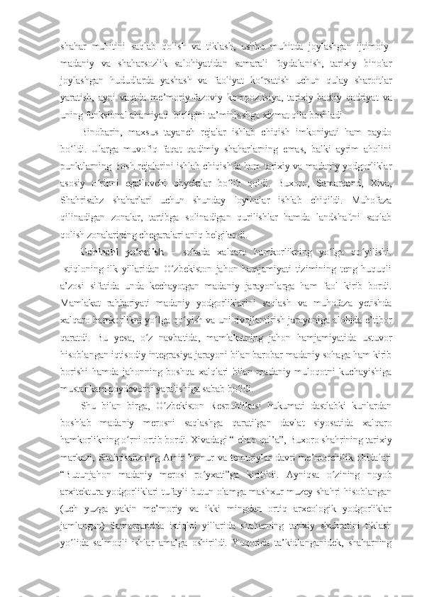 shahar   muhitini   saqlab   qolish   va   tiklash,   ushbu   muhitda   joylashgan   ijtimoiy-
madaniy   va   shaharsozlik   salohiyatidan   samarali   foydalanish,   tarixiy   binolar
joylashgan   hududlarda   yashash   va   faoliyat   ko rsatish   uchun   qulay   sharoitlarʻ
yaratish,   ayni   vaqtda   me’moriy-fazoviy   kompozi t siya,   tarixiy-badiiy   qadriyat   va
uning funksional ahamiyati  birligini ta’minlashga xizmat qila boshladi
Binobarin,   maxsus   tayanch   rejalar   ishlab   chiqish   imkoniyati   ham   paydo
bo ldi.   Ularga   muvofiq   faqat   qadimiy   shaharlarning   emas,   balki   ayrim   aholini	
ʻ
punktlarning Bosh rejalarini ishlab chiqishda ham tarixiy va madaniy yodgorliklar
asosiy   o rinni   egallovchi   obyektlar   bo lib   qoldi.   Buxoro,   Samarqand,   Xiva,	
ʻ ʻ
Shahrisabz   shaharlari   uchun   shunday   loyihalar   ishlab   chiqildi.   Muhofaza
qilinadigan   zonalar,   tartibga   solinadigan   qurilishlar   hamda   landshaftni   saqlab
qolish zonalarining chegaralari aniq belgilandi.
Uchinchi   yo nalish	
ʻ   –   sohada   xalqaro   hamkorlikning   yo lga   qo yilishi.	ʻ ʻ
Istiqloning   ilk   yillaridan   O zbekiston   jahon   hamjamiyati   tizimining   teng   huquqli	
ʻ
a’zosi   sifatida   unda   kechayotgan   madaniy   jarayonlarga   ham   faol   kirib   bordi.
Mamlakat   rahbariyati   madaniy   yodgorliklarini   saqlash   va   muhofaza   yetishda
xalqaro hamkorlikni yo lga qo yish va uni rivojlantirish jarayoniga alohida e’tibor	
ʻ ʻ
qaratdi.   Bu   yesa,   o z   navbatida,   mamlakatning   jahon   hamjamiyatida   ustuvor	
ʻ
hisoblangan iqtisodiy integrasiya jarayoni bilan barobar madaniy sohaga ham kirib
borishi   hamda   jahonning   boshqa   xalqlari   bilan   madaniy   muloqotni   kuchayishiga
mustahkam poydevorni yaralishiga sabab bo ldi.	
ʻ
Shu   bilan   birga,   O zbekiston   Respublikasi   hukumati   dastlabki   kunlardan	
ʻ
boshlab   madaniy   merosni   saqlashga   qaratilgan   davlat   siyosatida   xalqaro
hamkorlikning o rni ortib bordi. 	
ʻ Xivadagi “Ichan-qal’a”, Buxoro shahrining tarixiy
markazi,  Shahrisabzning  Amir   Temur   va temuriylar   davri  me’morchilik  obidalari
“Butunjahon   madaniy   merosi   ro yxati”ga   kiritildi.  	
ʻ Ayniqsa   o zining   noyob	ʻ
arxitektura yodgorliklari tufayli butun olamga mashxur muzey-shahri hisoblangan
(uch   yuzga   yakin   me’moriy   va   ikki   mingdan   ortiq   arxeologik   yodgorliklar
jamlangan)   Samarqandda   istiqlol   yillarida   shaharning   tarixiy   shuhratini   tiklash
yo lida   salmoqli   ishlar   amalga   oshirildi.   Yuqorida   ta’kidlanganidek,   shaharning	
ʻ 