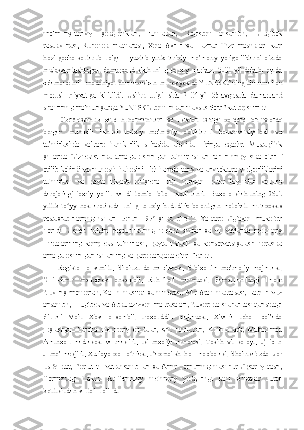 me’moriy-tarixiy   yodgorliklari,   jumladan,   Registon   ansambli,   Ulug bekʻ
rasadxonasi,   Ru h obod   maqbarasi,   Xoja   Axror   va   H azrati   H izr   masjidlari   kabi
hozirgacha   saqlanib   qolgan     yuzlab   yirik   tarixiy   me’moriy   yodgorliklarni   o zida
ʻ
mujassamlashtirgan   Samarqand   shahrining   tarixiy   markazi   2001-yil   dekabr   oyida
«Samarqand – madaniyat chorraxasi» nominasiyasida YuNESKOning Umumjahon
merosi   ro yxatiga   kiritildi.   Ushbu   to g risida   2004	
ʻ ʻ ʻ - yil   25 -a vgustda   Samarqand
shahrining ma’muriyatiga YuNESKO tomonidan maxsus Sertifikat topshirildi.
O zbekistonlik   xalq   hunarmandlari   va   ustalari   ishiga   xalqaro   tanlovlarda	
ʻ
bergan   munosib   bahosi   tarixiy   me’moriy   obidalarni   konservatsiyalash   va
ta’mirlashda   xalqaro   hamkorlik   sohasida   alohida   o ringa   egadir.   Mustaqillik	
ʻ
yillarida   O zbekistonda   amalga   oshirilgan   ta’mir   ishlari   jahon   miqyosida   e’tirof	
ʻ
e tilib kelindi va munosib bahosini  oldi hamda   tarix va arxitektura yodgorliklarini
ta’mirlash   va   qayta   tiklash   bo yicha   olib   borilgan   qator   loyihalar   xalqaro	
ʻ
darajadagi   faxriy   yorliq   va   diplomlar   bilan   taqdirlandi.   Buxoro   shahrining   2500
yillik   to yyonasi   arafasida   uning   tarixiy   hududida   bajarilgan   malakali   mutaxassis	
ʻ
restavratorlarning   ishlari   uchun   1996 - yilda   obro li   Xalqaro   Og axon	
ʻ ʻ   mukofoti
berildi.   Ushbu   holatni   respublikaning   boshqa   shahar   va   viloyatlarida   me’moriy
obidalarining   kompleks   ta’mirlash,   qayta   tiklash   va   konservatsiyalash   borasida
amalga oshirilgan ishlarning xalqaro darajada e’tirof etildi.
Registon   ansambli,   Sho h izinda   maqbarasi,   Bibixonim   me’moriy   majmuasi,
Go r-Amir   maqbarasi   ansambli,   Ruhobod	
ʻ   majmuasi,   Samarqanddagi   Imom
Buxoriy   memoriali,   Kalon   masjidi   va   minorasi,   Mir   Arab   madrasasi,   Labi   hovuz
ansambli, Ulug bek va Abdulazizxon madrasalari, Buxoroda shahar tashqarisidagi	
ʻ
Sitorai   Mohi   Xosa   ansambli,   Baxouddin   majmuasi,   Xivada   Ichan   qal’ada
joylashgan   barcha   me’moriy   obidalar,   shu   jumladan,   Ko hna   ark,   Muhammad	
ʻ
Aminxon   madrasasi   va   masjidi,   Islomxo ja   minorasi,   Toshhovli   saroyi,   Qo qon	
ʻ ʻ
Jome’ masjidi, Xudoyorxon o rdasi, Daxmai shohon maqbarasi, Shahrisabzda Dor	
ʻ
us-Siodat, Dor ut-tilovat ansambllari va Amir Temurning mashhur Oqsaroy qasri,
Termizdagi   Hakim   At-Termiziy   me’moriy   yodgorligi   kabi   obidalar   nurab
ketilishidan saqlab qolindi. 