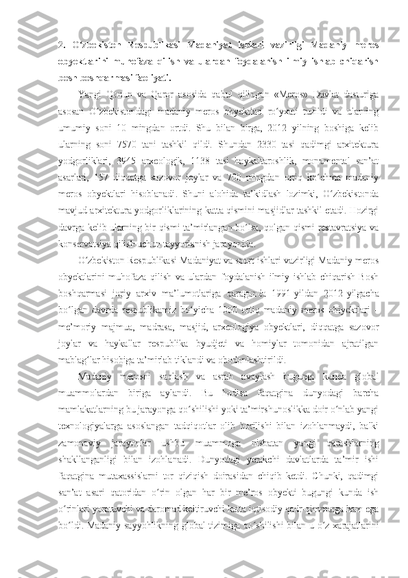 2.   O zbekiston   Respublikasi   Madaniyat   ishlari   vazirligi   Madaniy   merosʻ
obyektlarini   muhofaza   qilish   va   ulardan   foydalanish   ilmiy   ishlab   chiqarish
bosh boshqarmasi faoliyati.
Yangi   Qonun   va   Qaror   asosida   qabul   qilingan   «Meros»   Davlat   dasturiga
asosan   O zbekistondagi   madaniy   meros   obyektlari   ro yxati   tuzildi   va   ularning	
ʻ ʻ
umumiy   soni   10   mingdan   ortdi.   Shu   bilan   birga,   2012   yilning   boshiga   kelib
ularning   soni   7570   tani   tashkil   qildi.   Shundan   2330   tasi   qadimgi   arxitektura
yodgorliklari,   3945   arxeologik,   1138   tasi   haykaltaroshlik,   monumental   san’at
asarlari,   157   diqqatga   sazovor   joylar   va   700   mingdan   ortiq   ko chma   madaniy	
ʻ
meros   obyektlari   hisoblanadi .   Shuni   alohida   ta’ki d lash   lozimki,   O zbekistonda	
ʻ
mavjud arxitektura yodgorliklarining katta qismini masjidlar tashkil etadi. Hozirgi
davrga kelib ularning bir qismi ta’mirlangan bo lsa, qolgan qismi restavratsiya va	
ʻ
konservatsiya qilish uchun tayyorlanish jarayonida.
O zbekiston Respublikasi Madaniyat va sport ishlari vazirligi Madaniy meros	
ʻ
obyektlarini   muhofaza   qilish   va   ulardan   foydalanish   ilmiy   ishlab   chiqarish   Bosh
boshqarmasi   joriy   arxiv   ma’lumotlariga   qaraganda   1991-yildan   2012 - yilgacha
bo lgan   davrda   respublikamiz   bo yicha   1000   ortiq   madaniy   meros   o	
ʻ ʻ bi yektlari   –
me’moriy   majmua,   madrasa,   masjid,   arxeologiya   obyektlari,   diqqatga   sazovor
joylar   va   haykallar   respublika   byudjeti   va   homiylar   tomonidan   ajratilgan
mablag lar hisobiga ta’mirlab tiklandi va obodonlashtirildi.	
ʻ
Madaniy   merosni   saqlash   va   asrab   avaylash   bugungi   kunda   global
muammolardan   biriga   aylandi.   Bu   hodisa   faqatgina   dunyodagi   barcha
mamlakatlarning bu jarayonga qo shilishi yoki ta’mirshunoslikka doir o nlab yangi	
ʻ ʻ
texnologiyalarga   asoslangan   tadqiqotlar   olib   borilishi   bilan   izohlanmaydi,   balki
zamonaviy   jarayonlar   ushbu   muammoga   nisbatan   yangi   qarashlarning
shakllanganligi   bilan   izohlanadi.   Dunyodagi   yetakchi   davlatlarda   ta’mir   ishi
faqatgina   mutaxassislarni   tor   qiziqish   doirasidan   chiqib   ketdi.   Chunki,   qadimgi
san’at   asari   qatoridan   o rin   olgan   har   bir   me’ros   obyekti   bugungi   kunda   ish	
ʻ
o rinlari yaratuvchi va daromad keltiruvchi katta iqtisodiy qadr-qimmatga ham ega	
ʻ
bo ldi. Madaniy sayyohlikning global tizimiga qo shilishi bilan u  
ʻ ʻ o z  	ʻ x arajatlarini 