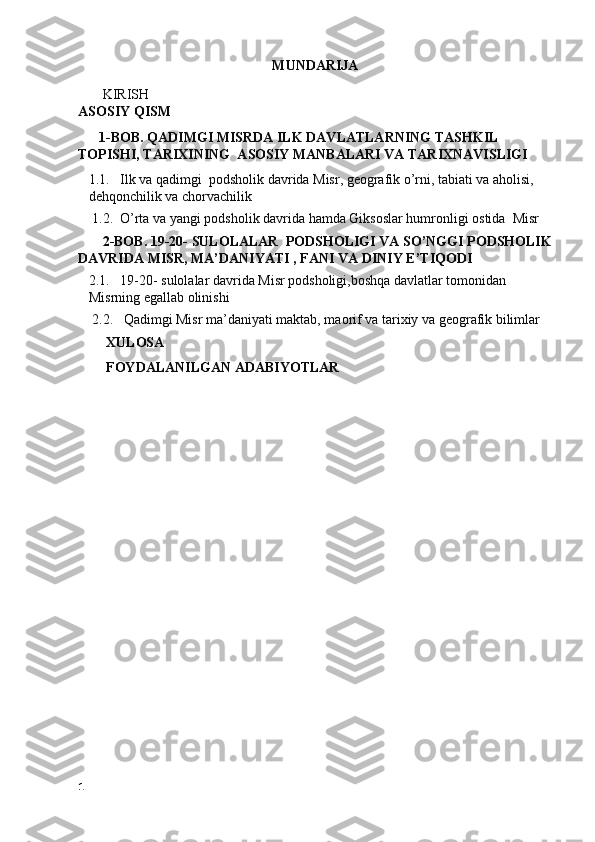 MUNDARIJA
       KIRISH
ASOSIY QISM
       1-BOB. QADIMGI MISRDA ILK DAVLATLARNING TASHKIL 
TOPISHI, TARIXINING  ASOSIY MANBALARI VA TARIXNAVISLIGI 
1.1.   Ilk va qadimgi  podsholik davrida Misr, geografik o’rni, tabiati va aholisi, 
dehqonchilik va chorvachilik
    1.2.  O’rta va yangi podsholik davrida hamda Giksoslar humronligi ostida  Misr 
       2-BOB. 19-20- SULOLALAR  PODSHOLIGI VA SO’NGGI PODSHOLIK
DAVRIDA MISR, MA’DANIYATI , FANI VA DINIY E’TIQODI 
2.1.   19-20- sulolalar davrida Misr podsholigi,boshqa davlatlar tomonidan 
Misrning egallab olinishi
    2.2.   Qadimgi Misr ma’daniyati maktab, maorif va tarixiy va geografik bilimlar
         XULOSA
         FOYDALANILGAN ADABIYOTLAR
1 