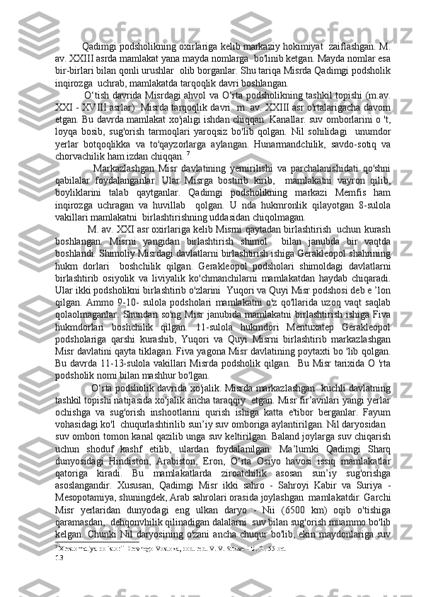             Qadimgi podsholikning oxirlariga kelib markaziy hokimiyat  zaiflashgan. M.
av. XXIII asrda mamlakat yana mayda nomlarga  bo'linib ketgan. Mayda nomlar esa
bir-birlari bilan qonli urushlar  olib borganlar. Shu tariqa Misrda Qadimgi podsholik
inqirozga  uchrab, mamlakatda tarqoqlik davri boshlangan. 
                  O‘tish davrida Misrdagi ahvol va O‘rta podsholikning tashkil topishi (m.av.
XXI - XVIII asrlar). Misrda tarqoqlik davri   m. av. XXIII asr o'rtalarigacha davom
etgan. Bu davrda mamlakat xo'jaligi ishdan chiqqan. Kanallar. suv omborlarini o 't,
loyqa   bosib,   sug'orish   tarmoqlari   yaroqsiz   bo'lib   qolgan.   Nil   sohilidagi     unumdor
yerlar   botqoqlikka   va   to'qayzorlarga   aylangan.   Hunarmandchilik,   savdo-sotiq   va
chorvachilik ham izdan chiqqan.  7
                  Markazlashgan   Misr   davlatining   yemirilishi   va   parchalanishidati   qo'shni
qabilalar   foydalanganlar.   Ular   Misrga   bostirib   kirib,     mamlakatni   vayron   qilib,
boyliklarini   talab   qaytganlar.   Qadimgi   podsholikning   markazi   Memfis   ham
inqirozga   uchragan   va   huvillab     qolgan.   U   nda   hukmronlik   qilayotgan   8-sulola
vakillari mamlakatni  birlashtirishning uddasidan chiqolmagan.
              M. av. XXI asr oxirlariga kelib Misrni qaytadan birlashtirish  uchun kurash
boshlangan.   Misrni   yangidan   birlashtirish   shimol     bilan   janubda   bir   vaqtda
boshlandi. Shimoliy Misrdagi davlatlarni birlashtirish ishiga Gerakleopol shahrining
hukm   dorlari     boshchilik   qilgan.   Gerakleopol   podsholari   shimoldagi   davlatlarni
birlashtirib   osiyolik   va   liviyalik   ko'chmanchilarni   mamlakatdan   haydab   chiqaradi.
Ular ikki podsholikni birlashtirib o'zlarini  Yuqori va Quyi Misr podshosi deb e ’lon
qilgan.   Ammo   9-10-   sulola   podsholari   mamlakatni   o'z   qo'llarida   uzoq   vaqt   saqlab
qolaolmaganlar.  Shundan  so'ng  Misr   janubida  mamlakatni  birlashtirish  ishiga   Fiva
hukmdorlari   boshchilik   qilgan.   11-sulola   hukmdori   Mentuxatep   Gerakleopol
podsholariga   qarshi   kurashib,   Yuqori   va   Quyi   Misrni   birlashtirib   markazlashgan
Misr davlatini qayta tiklagan. Fiva yagona Misr davlatining poytaxti bo 'lib qolgan.
Bu davrda 11-13-sulola vakillari Misrda podsholik qilgan.   Bu Misr tarixida O 'rta
podsholik nomi bilan mashhur bo'lgan.
                    O‘rta podsholik davrida xo'jalik. Misrda markazlashgan  kuchli davlatning
tashkil topishi natijasida xo'jalik ancha taraqqiy  etgan. Misr fir’avnlari yangi yerlar
ochishga   va   sug'orish   inshootlarini   qurish   ishiga   katta   e'tibor   berganlar.   Fayum
vohasidagi ko'l  chuqurlashtirilib sun’iy suv omboriga aylantirilgan. Nil daryosidan  
suv ombori tomon kanal qazilib unga suv keltirilgan. Baland joylarga suv chiqarish
uchun   shoduf   kashf   etilib,   ulardan   foydalanilgan.   Ma’lumki   Qadimgi   Sharq
dunyosidagi   Hindiston,   Arabiston,   Eron,   O‘rta   Osiyo   havosi   issiq   mamlakatlar
qatoriga   kiradi.   Bu   mamlakatlarda   ziroatchilik   asosan   sun’iy   sug'orishga
asoslangandir.   Xususan,   Qadimgi   Misr   ikki   sahro   -   Sahroyi   Kabir   va   Suriya   -
Mesopotamiya, shuningdek, Arab sahrolari orasida joylashgan  mamlakatdir. Garchi
Misr   yerlaridan   dunyodagi   eng   ulkan   daryo   -   Nii   (6500   km)   oqib   o'tishiga
qaramasdan,  dehqonvhilik qilinadigan dalalarni  suv bilan sug'orish muammo bo'lib
kelgan. Chunki  Nil  daryosining o'zani  ancha chuqur  bo'lib, ekin maydonlariga suv
7
  Xrestomatiya po istorii Drevnego Vostoka, pod. red. V. V. Struve i D. G. 55-bet
13 