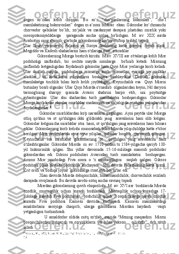 degan   so‘zdan   kelib   chiqqan.   Bu   so‘z   “cho‘ponlarning   hokimlari”,   “cho’l
mamlakatining hukmronlari” degan m a’noni bildirar  ekan. Giksoslar ko‘chmanchi
chorvador   qabilalar   bo’lib,   xo’jalik   va   madaniyat   darajasi   jihatidan   misrlik   yoki
mesopotamiyaliklarga     qaraganda   ancha   qoloq   bo'lishgan.   M.   av.   XIX   asrda
Arabiston ning shimoli-g'arbida giksoslarning harbiy ittifoqi tashkil topadi.  
Ular   Sinay   yarimoroli,   Falastin   va   Suriya   dashtining   katta   qismini     bosib   oladi.
Megiddo va Kadesh shaharlarini ham o'zlariga itoat  ettiradilar. 
             Giksoslarning Misrga bostirib kirishi. M.av. XVIII asr o'rtalariga kelib Misr
podsholigi   zaiflashib,   bir   nechta   mayda   nomlarga     bo'linib   ketadi.   Misrning
zaiflashib ketganligidan foydalanib giksoslar ham Quyi Misr yerlariga kirib keladi.
Ular   dastlab   mayda     podsholarga   xizmatga   kirib,   xizmatlari   evaziga   yer-mulklar
oladilar     va   katta-katta   viloyatlarni   boshqara   boshlaydilar.   Dastlab   giksoslar
mamlakatga   tinchlik   bilan   kirib   kelib   joylashgan.   Keyinchalik   esa     Quyi   Misrni
butunlay bosib olganlar. Ular Quyi Misrda o'rnashib  olganlaridan keyin, Nil daryosi
tarmog'ining   sharqiy   qismida   Avaris   shahrini   barpo   etib,   uni   poytaxtga
aylantirganlar.   Ular   shu   shahardan   turib   mamlakatni   boshqarishgan.   Giksoslar
Misrga kirib kelar ekanlar misrliklar madaniyati va xo'jaligida erishgan yutuqlaridan
foydalanganlar. 8
               Giksoslar misrliklardan ko'p narsalarni o'rgangan. Ayni paytda ular Misrga
otliq   qo'shin   va   ot   qo'shilgan   ikki   g'ildirakli   jang     aravalarini   ham   olib   kelgan.
Giksoslar kelgunicha misrliklar otni  ham, ot qo'shilgan jang aravalarini ham bilmas
edilar. Giksoslarning kirib kelishi munosabati bilan Misrda yilqichilikka katta e'tibor
berilgan. Misr yaylovlarida uyur-uyur yilqilar, qulunlar boqilib,  parvarish qilingan.
Keyinchalik   esa   misrliklar   giksoslarning   ot     qo'shilgan   jang   aravalarini   ham
o'zlashtirganlar. Giksoslar Misrda  m. av. 1710-yildan to 1584-yilgacha qariyb 130-
yil   hukmronlik   qilgan.   Shu   yillar   davomida   15-16-sulolaga   mansub   podsholar
giksoslardan   edi.   Giksos   podsholari   Avarisdan   turib   mamlakatni     boshqargan.
Ammo   Misr   janubidagi   Fiva   nomi   o   'z   mustaqilligini     saqlab   qolgan.   Giksos
podshosi  Xian davrida podsholik kuchayadi.   Shu davrda Falastinning katta qismi,
Krit oroli va boshqa joylar  giksoslarga itoat etib boj to'lar edi. 
               Xian davrida Misrda dehqonchilik, hunarmandchilik, chorvachilik sezilarli
darajada rivojlanadi. Bu davrda savdo-sotiq ancha ravnaq topadi. 
              Misrdan giksoslarning quvib ehiqarilishi. M. av. XVI asr  boshlarida Misrda
ozodlik,   mustaqillik   uchun   kurash   boshlanadi.   Mustaqillik   uchun   kurashga   17-
sulolaga   mansub   Fiva   podsholari     boshchilik   qiladi.   Bosqinchilarga   qarshi   ozodlik
kurashi   Fiva   podshosi   Kamesu   davrida   kuchayadi.   Kamesu   mamlakatdagi
amaldorlami   saroyiga   chaqirib,   ularga   giksoslarni   Misrdan   haydash     vaqti
yetganligini tushuntiradi. 
                          U   amaldorlar   oldida   nutq   so'zlab,   oxirida   "Mening   maqsadim     Misrni
bosqinchilardan qutqarish va osiyoliklarni yer bilan yakson       qilishdir”, deb xitob
qiladi. 
8
  Redera, M., 1963; Struve V. V., Qadimgi Sharq tarixi, T., 1956;Turayev B. 190-bet
15 