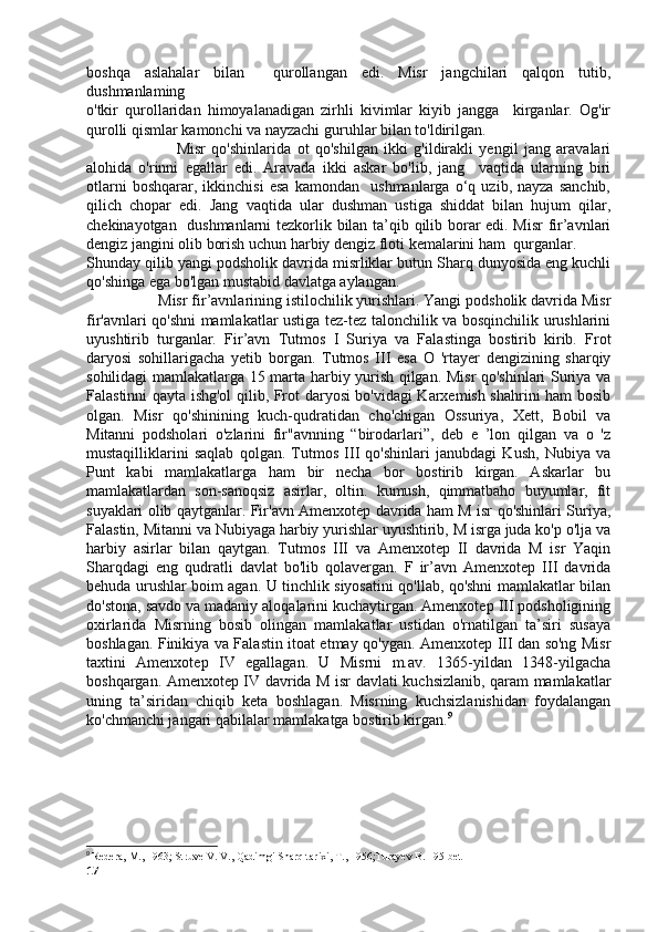 boshqa   aslahalar   bilan     qurollangan   edi.   Misr   jangchilari   qalqon   tutib,
dushmanlaming  
o'tkir   qurollaridan   himoyalanadigan   zirhli   kivimlar   kiyib   jangga     kirganlar.   Og'ir
qurolli qismlar kamonchi va nayzachi guruhlar bilan to'ldirilgan. 
                              Misr   qo'shinlarida   ot   qo'shilgan   ikki   g'ildirakli   yengil   jang   aravalari
alohida   o'rinni   egallar   edi.   Aravada   ikki   askar   bo'lib,   jang     vaqtida   ularning   biri
otlarni   boshqarar,   ikkinchisi   esa   kamondan     ushmanlarga   o‘q   uzib,   nayza   sanchib,
qilich   chopar   edi.   Jang   vaqtida   ular   dushman   ustiga   shiddat   bilan   hujum   qilar,
chekinayotgan   dushmanlarni tezkorlik bilan ta’qib qilib borar edi. Misr  fir’avnlari
dengiz jangini olib borish uchun harbiy dengiz floti kemalarini ham  qurganlar. 
Shunday qilib yangi podsholik davrida misrliklar butun Sharq dunyosida eng kuchli
qo'shinga ega bo'lgan mustabid davlatga aylangan.
                  Misr fir’avnlarining istilochilik yurishlari. Yangi podsholik davrida Misr
fir'avnlari qo'shni mamlakatlar ustiga tez-tez talonchilik va bosqinchilik urushlarini
uyushtirib   turganlar.   Fir’avn   Tutmos   I   Suriya   va   Falastinga   bostirib   kirib.   Frot
daryosi   sohillarigacha   yetib   borgan.   Tutmos   III   esa   O   'rtayer   dengizining   sharqiy
sohilidagi mamlakatlarga 15 marta harbiy yurish qilgan. Misr qo'shinlari Suriya va
Falastinni qayta ishg'ol qilib, Frot daryosi bo'vidagi Karxemish shahrini ham bosib
olgan.   Misr   qo'shinining   kuch-qudratidan   cho'chigan   Ossuriya,   Xett,   Bobil   va
Mitanni   podsholari   o'zlarini   fir"avnning   “birodarlari”,   deb   e   ’lon   qilgan   va   o   'z
mustaqilliklarini   saqlab   qolgan.   Tutmos   III   qo'shinlari   janubdagi   Kush,   Nubiya   va
Punt   kabi   mamlakatlarga   ham   bir   necha   bor   bostirib   kirgan.   Askarlar   bu
mamlakatlardan   son-sanoqsiz   asirlar,   oltin.   kumush,   qimmatbaho   buyumlar,   fit
suyaklari olib qaytganlar. Fir'avn Amenxotep davrida ham M isr qo'shinlari Suriya,
Falastin, Mitanni va Nubiyaga harbiy yurishlar uyushtirib, M isrga juda ko'p o'lja va
harbiy   asirlar   bilan   qaytgan.   Tutmos   III   va   Amenxotep   II   davrida   M   isr   Yaqin
Sharqdagi   eng   qudratli   davlat   bo'lib   qolavergan.   F   ir’avn   Amenxotep   III   davrida
behuda urushlar boim agan. U tinchlik siyosatini qo'llab, qo'shni mamlakatlar bilan
do'stona, savdo va madaniy aloqalarini kuchaytirgan. Amenxotep III podsholigining
oxirlarida   Misrning   bosib   olingan   mamlakatlar   ustidan   o'rnatilgan   ta’siri   susaya
boshlagan. Finikiya va Falastin itoat etmay qo'ygan. Amenxotep III dan so'ng Misr
taxtini   Amenxotep   IV   egallagan.   U   Misrni   m.av.   1365-yildan   1348-yilgacha
boshqargan. Amenxotep IV davrida M isr davlati kuchsizlanib, qaram mamlakatlar
uning   ta’siridan   chiqib   keta   boshlagan.   Misrning   kuchsizlanishidan   foydalangan
ko'chmanchi jangari qabilalar mamlakatga bostirib kirgan. 9
9
  Redera, M., 1963; Struve V. V., Qadimgi Sharq tarixi, T., 1956;Turayev B. 195-bet
17 