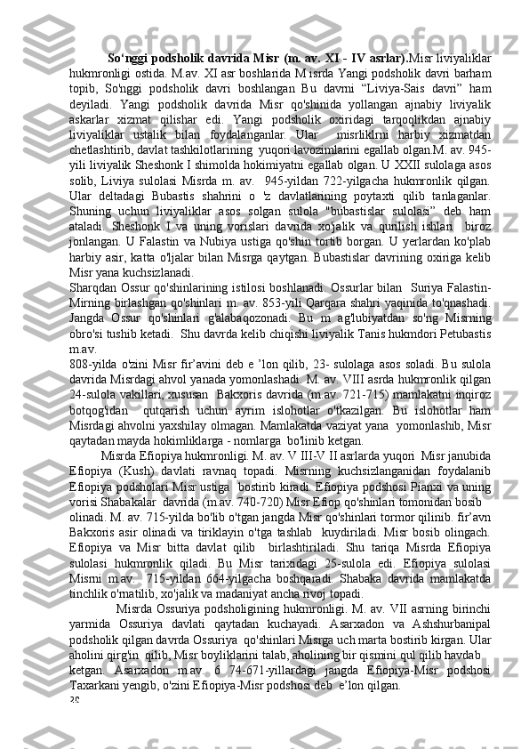                   So‘nggi podsholik davrida Misr (m. av. XI - IV asrlar). Misr liviyaliklar
hukmronligi ostida. M.av. XI asr boshlarida M isrda Yangi podsholik davri barham
topib,   So'nggi   podsholik   davri   boshlangan   Bu   davrni   “Liviya-Sais   davri”   ham
deyiladi.   Yangi   podsholik   davrida   Misr   qo'shinida   yollangan   ajnabiy   liviyalik
askarlar   xizmat   qilishar   edi.   Yangi   podsholik   oxiridagi   tarqoqlikdan   ajnabiy
liviyaliklar   ustalik   bilan   foydalanganlar.   Ular     misrliklrni   harbiy   xizmatdan
chetlashtirib, davlat tashkilotlarining  yuqori lavozimlarini egallab olgan.M. av. 945-
yili liviyalik Sheshonk I shimolda hokimiyatni egallab olgan. U XXII sulolaga asos
solib,   Liviya   sulolasi   Misrda   m.   av.     945-yildan   722-yilgacha   hukmronlik   qilgan.
Ular   deltadagi   Bubastis   shahrini   o   'z   davlatlarining   poytaxti   qilib   tanlaganlar.
Shuning   uchun   liviyaliklar   asos   solgan   sulola   "bubastislar   sulolasi”   deb   ham
ataladi.   Sheshonk   I   va   uning   vorislari   davrida   xo'jalik   va   qurilish   ishlari     biroz
jonlangan.   U   Falastin   va   Nubiya   ustiga   qo'shin   tortib   borgan.   U   yerlardan   ko'plab
harbiy  asir,   katta  o'ljalar   bilan  Misrga  qaytgan.   Bubastislar   davrining  oxiriga  kelib
Misr yana kuchsizlanadi.  
Sharqdan Ossur  qo'shinlarining istilosi  boshlanadi. Ossurlar bilan   Suriya Falastin-
Mirning birlashgan qo'shinlari m. av. 853-yili Qarqara shahri  yaqinida to'qnashadi.
Jangda   Ossur   qo'shinlari   g'alabaqozonadi.   Bu   m   ag'lubiyatdan   so'ng   Misrning
obro'si tushib ketadi.  Shu davrda kelib chiqishi liviyalik Tanis hukmdori Petubastis
m.av.  
808-yilda o'zini  Misr  fir’avini  deb e ’lon qilib, 23-  sulolaga  asos  soladi. Bu  sulola
davrida Misrdagi ahvol yanada yomonlashadi. M. av. VIII asrda hukmronlik qilgan
24-sulola vakillari, xususan   Bakxoris davrida (m.av. 721-715) mamlakatni inqiroz
botqog'idan     qutqarish   uchun   ayrim   islohotlar   o'tkazilgan.   Bu   islohotlar   ham
Misrdagi ahvolni yaxshilay olmagan. Mamlakatda vaziyat yana  yomonlashib, Misr
qaytadan mayda hokimliklarga - nomlarga  bo'linib ketgan. 
           Misrda Efiopiya hukmronligi. M. av. V III-V II asrlarda yuqori  Misr janubida
Efiopiya   (Kush)   davlati   ravnaq   topadi.   Misrning   kuchsizlanganidan   foydalanib
Efiopiya podsholari Misr ustiga   bostirib kiradi. Efiopiya podshosi Pianxi va uning
vorisi Shabakalar  davrida (m.av. 740-720) Misr Efiop qo'shinlari tomonidan bosib  
olinadi. M. av. 715-yilda bo'lib o'tgan jangda Misr qo'shinlari tormor qilinib. fir’avn
Bakxoris   asir   olinadi   va   tiriklayin   o'tga   tashlab     kuydiriladi.   Misr   bosib   olingach.
Efiopiya   va   Misr   bitta   davlat   qilib     birlashtiriladi.   Shu   tariqa   Misrda   Efiopiya
sulolasi   hukmronlik   qiladi.   Bu   Misr   tarixidagi   25-sulola   edi.   Efiopiya   sulolasi
Misrni   m.av.     715-yildan   664-yilgacha   boshqaradi.   Shabaka   davrida   mamlakatda
tinchlik o'rnatilib, xo'jalik va madaniyat ancha rivoj topadi. 
                      Misrda Ossuriya  podsholigining hukmronligi. M. av. VII asrning birinchi
yarmida   Ossuriya   davlati   qaytadan   kuchayadi.   Asarxadon   va   Ashshurbanipal
podsholik qilgan davrda Ossuriya  qo'shinlari Misrga uch marta bostirib kirgan. Ular
aholini qirg'in  qilib, Misr boyliklarini talab, aholining bir qismini qul qilib havdab  
ketgan.   Asarxadon   m.av.   6   74-671-yillardagi   jangda   Efiopiya-Misr   podshosi
Taxarkani yengib, o'zini Efiopiya-Misr podshosi deb  e’lon qilgan.       
20 