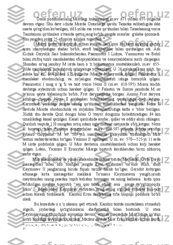                       Ossur podsholarining Misrdagi hukmronligi m.av. 671-yildan 655-yilgacha
davom   etgan.   Shu   davr   ichida   Misrda   Ossurlarga   qarshi   Taxarka   rahbarligida   ikki
marta qo'zg'olon ko'tarilgan, 663-yilda esa ossur qo'shinlari bilan Taxarkaning vorisi
Tanutamon qo'shinlari o'rtasida qattiq jang bo'lib, jangda ossurlar  g'alaba qozonadi.
Shu jangdan so'ng 25-efiopiya sulolasi tugatiladi. 11
                    Misrni qayta birlashtirish uchun kurash. Sais quyi Nil tarm og'ining g'arbiy
qism   idajoylashgan   shahar   bo'lib,   atrofi   botqoqliklar   bilan   qurshalgan   edi.   Asli
Kichik   Osiyolik   Sais   hukmdorlaridan   Psammetix   I   Lidiya,   Yunoniston   va   Bobil
bilan ittifoq tuzib mamlakatdan efiopiyaliklarni va ossuriyaliklarni surib chiqargan.
Shundan   so'ng   janubiy   M   isrda   ham   o   'z   hokimiyatini   mustahkamlab,   m.av.   655-
yilda mamlakatni birlashtirish nihoyasiga yetkazilgan. U 26-sulolaga asos solib, bu
sulola   m.   av.   664-yildan   525-yilgacha   Misrda   hukmronlik   qilgan.   Psammetix   1
mamlakat   obodonchiligi   va   xo'jaligini   rivojlantirish   ishiga   homiylik   qilgan.
Psammetix   I   ning   o   'g   'li   va   taxt   vorisi   Nexo   II   (m.av.   610-595)   Misrni   kuchli
davlatga   aylantirish   uchun   harakat   qilgan.   U   Falastin   va   Suriya   janubida   M   isr
ta'sirini   qayta   tiklamoqchi   bo'lib,   Frot   daryosigacha   borgan.   Ammo   Frot   daryosi
sohiliga   chiqqan.   Nexo   II   qo'shinlari   bobilliklarning   qarshiligiga   duch   kelgan.
Karxemish   yonidagi   jangda   uning   qo'shinlari   bobilliklardan   yengiladi.   Nexo   II
davrida   Misrda   obodonchilik   va   xo'jalikni   rivojlantirishga   katla   e   ’tibor   berilgan.
Xuddi   shu   davrda   Qizil   dengiz   bilan   O   'rtayer   dcngizini   birlashtiradigan   84   km
uzunlikdagi kanal qazilgan. Kanal qurilishida asirlar, qullar va oddiy aholi ishlagan.
Qurilish vaqtida 120 mingdan ortiq odam og'ir mehnat natijasida o'lib ketgan. Nexo
II   buyrug'i   bilan   Finikiya   dengizchilari   m.av.   600-597-yillarda   Afrika   atrofini
aylanib   chiqqanlar.   M.   av.   569-yiIi   mamlakatda   g'alayonlar   boshlangach   Misr
taxtini sarkarda!ardan bo'lgan Yaxmos II egallagan. U m. av. 570—525-yi 11 arda
M   isrda   podsholik   qilgan.   U   Misr   davlatini   mustalikamlash   uchun   ko'p   harakat
qilgan.   Lekin,   Yaxmos   II   Eroniylar   Misrga   bostirib   kirishlaridan   biroz   oldinroq
vafot etgan.
          Misr ahamoniylar va yunon-makedonlar hukmi ostida. Ma’lumki, O’rta Osiyo
massagetlari   bilan   olib   borilgan   jangda   Eron   qo'shinlari   tor-mor   etilib,   shoh
Kayxusrav   II   janglarning   birida   fojiali   tarzda   halok   bo’lgan.   Gerodot   keltirgan
afsonaga   ko'ra   massagetlar   malikasi   To'maris   Kayxusravni   yengib,urush
maydonidan   uning   jasadini   topib   kelishni   buyurgan   va   uning   kallasini     kishi   qoni
to'ldirilgan   meshga   tiqayotib   “sen   qon   talab   eding,   seni     qonga   to'yg'izmoqchi
edim”,   -   degan   ekan.   Kayxusrav   vafotidan   so'ng   uning   o'g'illari   o'rtasida   toju-taxt
uchun   kurash   boshlanadi.     Kambiz   Eron   davlatining   to'la   huquqli   podshosi   bo'lib
oladi. 
           Bu kurashda u o 'z ukasini qatl ettiradi. Kambiz taxtda mustahkam o'rmashib
olgach,   joylardagi   qo'zg'olonlarni   shafqatsizlik   bilan   bostiradi.   U   otasi
Kayxusravning istilochilik siyosatini davom   ettirish maqsadida Misr ustiga qo'shin
tortib borishga tayyorgarlik ko'radi. Mazkur davrda Misr Eron shohlari uchun xavfli
11
  Redera, M., 1963; Struve V. V., Qadimgi Sharq tarixi, T., 1956;Turayev B. 210-bet
21 