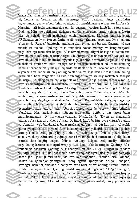 biriga ulab uzunligi 45 metrgacha papirus  о  'ram lari tayyorlaganlar. Zaruriy m aium
ot,   hodisa   va   boshqa   narsalar   papirusga   yozib   berilgan.   Unga   qamishdan
tayyorlangan yozuv asbobi bilan yozilgan. Bu misrliklarning o‘ziga xos kitobi edi.
Misrning turli joylaridan arxeolog olimlar qadimgi ‘'papirus kitob"larini topishgan.
Qadimgi   Misr   iyerogliflarini.   tilshunos   olimlar   oiganishga   urinib   koiganlar.   Lekin
ular   bu   sohada   aytarli   natijalarga   erisha   olmaganlar.   Mashhur   fransuz   olimi
J.F.Shampalon   Misr   iyerogliflarini   o'qib   chiqib,   shuhrat   qozongan.   Misr   tarixini
o'rganishda ‘Rozzet" bitiktoshi  ham  katta ahamiyatga ega boigan. Qadimgi  Misrda
maorif   va   maktab.   Qadimgi   Misr   murakkab   davlat   tizimiga   va   keng   miqyosli
xo'jalikka ega mamlakat  bo'lgan. Misr  davlati  va xo‘jaligini boshqarish uchun xat-
savodli. bilimdon kishilar zarur boigan. Shu tufayli Misr fir’avnlari va a’yonlari xat-
savodli   va   bilimdon   xodimlar   tayyorlashga   alohida   ahamiyat   berganlar.   Misrda
talabalami   o'qitish   va   taiim   -tarbiya   berish   maskani   maktablar   edi.   Mamlakatning
hamma  shaharlari   va   yirik   qishloqlarida   maktablar   bor   edi.  Maktablarda   fir'avnlar.
a’yonlar, amaldorlar, ruhoniylarning bolalari va o'qishga havasi bo'lgan kishilarning
farzandlari   ham   o'qiganlar.   Misrda   boshlangich,   o‘rta   va   oliy   maktablar   faoliyat
ko'satgan. Boshlangich maktablarga bolalar 5-6 yoshdan jalb etilib, harflar oigatilib,
savodi chiqarilgan. Bolalar maktabda husnixat bilan ham shug'ullanib, ular har kuni
3 sahifa  yozishlari   kerak bo’lgan. Misrdagi  o’rta va  oliy maktablarning ko'pchiligi
mirzolar   tayyorlab   chiqargan.   Ularni   ’’mirzolar   maktabi”   ham   deyishgan.   Misr   fir
avnlarining   markaziy   mahkamasi   qoshida   podsho   xazinasi   uchun   maxsus   amaldor
mirzolar   tayyorlaydigan   maktablar   ham   bo'lgan.   Bu   maktablar   katta   tajribaga   ega
boigan   bilimli   ustoz-o'qituvchilar   bilan   ta’minlangan.   Maktablarda   matematika,
geometriva.   astronomiya,   tarix,   tibbiyot,   adabiyot   kabi   dunyoviy   va   diniy   bilimlar
o’qitilgan.   Misr   maktablarida   intizom   juda   qattiq   boiib,   u   tan   jazosi   bilan
mustahkamlangan.   O   ’sha   vaqtda   yozilgan   “Nasihatlar”da:   “Ey   mirza,   dangasalik
qilma, yo'qsa jazoga duchor bo'lasan. Qo'lingda kitob bo'lsin. ovoz chiqarib o'qigin
va   o'zingdan   ko'p   biladiganlar   bilan   maslahat   qilib   ish   tut.   Bir   kun   ham   yalqovlik
qilma.   yo'qsa   kaltak   yeysan.   Axir   bolaning   qulog'i   yelkasida   bo'ladi-da,   qachon
ursang,   shunda   uning   qulog’iga   gap   kirad   r,   -   deb   yozilgan.   Misrda   yozuv,   ilmiy,
amaliy va diniy bilimlarning vujudga kelishi va rivojlanishi mamlakat xo'jaligi bilan
chambarchas   bogiiq   boigan.   Misrda   vujudga   kelgan   ilmiy-amaliy   bilimlar
xo'jalikning   hamma   tarmoqlari   rivojiga   juda   katta   ta'sir   ko'rsatgan.   Qadimgi   Misr
folklori   va   adabivoti.   Qadimgi   Misr   adabiyoti   bundan   V1-VI1   mingyil   muqaddam
vujudga   kelgan.   O   'lta   podsholik   davridavoq   adabiyot   juda   yuksak   darajaga
ko'tarilgan.   Qadimgi   misrliklar   juda   ko'p   xalq   maqollari,   matallari,   ertak,   afsona,
doston   va   qo'shiqlar   yaratganlar.   Xalq   og'zaki   ijodiyotida   dehqon,   cho'pon,
savdogar, hammol, amaldor, ruhoniy va hatto Misr  fir’avnlarining turmush tarzlari
sodda tilda bayon etilgan. Qadimgi misrliklarning “Ikki og‘a-ini”, “To‘g ‘ri va egri”,
“Isida va Osiris haqida", “Gor bilan Set janjali”, “Halokatga uchragan kema haqida
hikoya”,   “Sinuxet   hikoyasi”   kabi   rivoyat,   afsona,   ertak   va   hikoyalari   diqqatga
sazovordir.   Qadimgi   Misr   adiblari   sayohatnoma,   pand-nasihat,   diniy   poeziya   va
26 