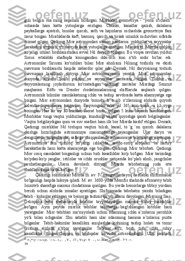 guli   belgisi   esa   ming   raqamini   bildirgan.   Misrliklar   geometriya   -   “yerni   o'lchash”
sohasida   ham   katta   yutuqlarga   erishgan.   Chunki,   kanallar   qazish,   dalalarni
paykallarga   ajratish,   binolar   qurish,   sath   va   hajmlarni   oichashda   geometriya   fani
zarur boigan. Misrliklarda kaft, barmoq. qarich va tirsak uzunlik oichovlari sifatida
xizmat qilgan. Qadimgi Misr astronomlari osmon jismlarini. yulduzlar va sayyoralar
harakatini o'rganib, o'z davrida katta yutuqlarga erishgan. M aium ki, Misrda qishloq
xo'jaligi ishlari boshlanishidan avval Nil daryosi toshgan. Bu voqea ravshan yulduz
Sirius   ertalabki   shafaqda   koiingandan   ikki-uch   kun   o'tib   sodir   bo'lar   edi.
Astronomlar   Siriusni   ko'rishlari   bilan   Misr   aholisini   Nilning   toshishi   va   ekish
mavsumi   boshlanishi   haqida   xabardor   qilar   edi.   Demak,   Nil   daryosining   toshish
mavsumini   hisoblash   ehtiyoji   Misr   astronomiyasini   yaratdi.   Misr   astronomlari
dunyoda   birinehi   boiib   yulduz   va   sayyoralar   xaritasini   tuzgan.   Yulduz   va
sayyoralarning   joylashuvini   ko'rsatadigan   qadimgi   xaritalar   Misrdagi   Senmut
maqbarasi.   Edfu   va   Dender   ibodatxonalarining   shiftlarida   saqlanib   qolgan.
Astronomik bilimlar mamlakatning ichki va tashqi  savdosida katta ahamiyatga ega
boigan.   Misr   astronomlari   dunyoda   birinehi   b   o   iib   o‘zlarining   alohida   quyosh
kalendar-taqvimlarini   tuzganlar.   Taqvimgako‘rabir-yil   365   kun   boiib,   u   12   oyga
boiingan.   Har   bir   oy   30   kundan   iborat   boiib,   qolgan   5   kuni   bayram   hisoblangan.
Misrliklar tungi vaqtni yulduzlarga, kunduzgi vaqtni quyoshga qarab belgilaganlar.
Vaqtni belgilaydigan qum va suv soatlari ham ilk bor Misrda kashf etilgan. Demak,
Qadimgi   misrliklar   Nil   toshqini   vaqtini   bilish,   kanal,   to   'g   ’on   qurish.   dalalarni
ekishga   hozirlashda   astronomiya   maiumotlariga   tayanganlar.   Ular   daryo   va
dengizlarda   suzganlarida,   safarga   chiqqanlarida   astronomiya   bilimlariga   suyangan.
Astronomiya   fani   qishloq   xo‘jaligi   ishlarida,   savdo-sotiq   aloqalari   va   harbiy
harakatlarda   ham   katta   ahamiyatga   ega   boigan.   Qadimgi   Misr   tabobati.   Qadimgi
Misr issiq mamlakat boiganligi uchun turli kasalliklar ko'p bo'lgan. Misr  tarixidagi
ko'pdan-ko'p   janglar,   istilolar   va   ichki   urushlar   natijasida   ko‘plab   aholi,   jangchilar
jarohatlanganlar.   Ularni   davolash   ehtiyoji   Misrda   tabobatning   juda   erta
shakllanishiga turtki bo'lgan.  15
Qadimgi solnomalar Misrda m. av. IV mingyillardayoq dastlabki shifoxonalar
bo'lganligi haqida hikoya qiladi. M. av. 3600-yilda Memfis shahrida afsonaviy tabib
Imxoteb sharafiga maxsus ibodatxona qurilgan. Bu yerda bemorlarga tibbiy yordam
berish   uchun   alohida   xonalar   ajratilgan.   Shifoxonada   tabobatni   yaxshi   biladigan
tabib - kohinlar ishlagan va bemorga tashxis qo'yib ularni davolagan. Misrning Sais,
Geliopolis   kabi   shaharlarida   tabiblar   tayyorlaydigan   maxsus   tibbiy   maktablar
bo'lgan.   Ayni   paytda   misrlik   tabiblar   tabobatga   bag'ishlangan   kitoblar   ham
yaratganlar.   Misr   tabiblari   mo'miyolash   uchun   odamning   ichki   a’zolarini   jarrohlik
yo'li   bilan   ochganlar.   Shu   sababli   ham   ular   odamning   hamma   a’zolarini   puxta
bilganlar.   Tabib-hakimlar   kasallikni   aniqlashda   kishining   tashqi   holati   va   tomir
urishiga   alohida   e’tibor   qaratganlar.   Tabiblar   ko'z,   bosh,   tish,   ichki,   ruhiy
kasalliklar,   singan-chiqqan   va   boshqalar   bo'vicha   ixtisoslashgan.   Ular   jarohatli
15
 A.,Yegipetskaya literatura, t. I, M., 1920; Matye M. E., Iskusstvo Drevnego. 248-bet
28 