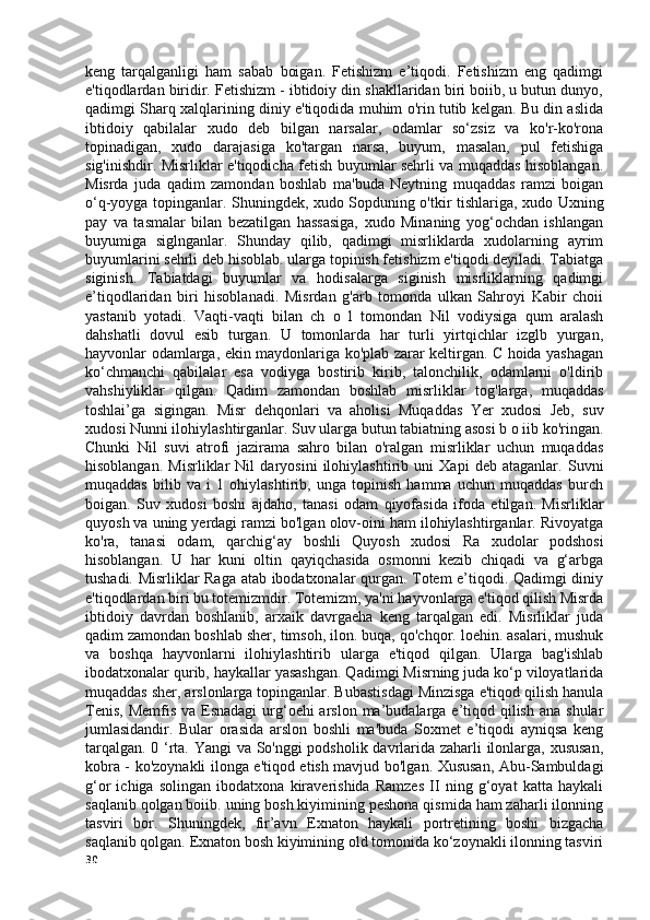 keng   tarqalganligi   ham   sabab   boigan.   Fetishizm   e’tiqodi.   Fetishizm   eng   qadimgi
e'tiqodlardan biridir. Fetishizm - ibtidoiy din shakllaridan biri boiib, u butun dunyo,
qadimgi Sharq xalqlarining diniy e'tiqodida muhim o'rin tutib kelgan. Bu din aslida
ibtidoiy   qabilalar   xudo   deb   bilgan   narsalar,   odamlar   so‘zsiz   va   ko'r-ko'rona
topinadigan,   xudo   darajasiga   ko'targan   narsa,   buyum,   masalan,   pul   fetishiga
sig'inishdir. Misrliklar e'tiqodicha fetish buyumlar sehrli va muqaddas hisoblangan.
Misrda   juda   qadim   zamondan   boshlab   ma'buda   Neytning   muqaddas   ramzi   boigan
o‘q-yoyga topinganlar. Shuningdek, xudo Sopduning o'tkir tishlariga, xudo Uxning
pay   va   tasmalar   bilan   bezatilgan   hassasiga,   xudo   Minaning   yog‘ochdan   ishlangan
buyumiga   siglnganlar.   Shunday   qilib,   qadimgi   misrliklarda   xudolarning   ayrim
buyumlarini sehrli deb hisoblab. ularga topinish fetishizm e'tiqodi deyiladi. Tabiatga
siginish.   Tabiatdagi   buyumlar   va   hodisalarga   siginish   misrliklarning   qadimgi
e’tiqodlaridan   biri   hisoblanadi.   Misrdan   g'arb   tomonda   ulkan   Sahroyi   Kabir   choii
yastanib   yotadi.   Vaqti-vaqti   bilan   ch   o   l   tomondan   Nil   vodiysiga   qum   aralash
dahshatli   dovul   esib   turgan.   U   tomonlarda   har   turli   yirtqichlar   izglb   yurgan,
hayvonlar odamlarga, ekin maydonlariga ko'plab zarar keltirgan. C hoida yashagan
ko‘chmanchi   qabilalar   esa   vodiyga   bostirib   kirib,   talonchilik,   odamlarni   o'ldirib
vahshiyliklar   qilgan.   Qadim   zamondan   boshlab   misrliklar   tog'larga,   muqaddas
toshlai’ga   sigingan.   Misr   dehqonlari   va   aholisi   Muqaddas   Yer   xudosi   Jeb,   suv
xudosi Nunni ilohiylashtirganlar. Suv ularga butun tabiatning asosi b o iib ko'ringan.
Chunki   Nil   suvi   atrofi   jazirama   sahro   bilan   o'ralgan   misrliklar   uchun   muqaddas
hisoblangan.   Misrliklar   Nil   daryosini   ilohiylashtirib   uni   Xapi   deb   ataganlar.   Suvni
muqaddas   bilib   va   i   1   ohiylashtirib,   unga   topinish   hamma   uchun   muqaddas   burch
boigan.   Suv   xudosi   boshi   ajdaho,   tanasi   odam   qiyofasida   ifoda   etilgan.   Misrliklar
quyosh va uning yerdagi ramzi bo'lgan olov-oini ham ilohiylashtirganlar. Rivoyatga
ko'ra,   tanasi   odam,   qarchig‘ay   boshli   Quyosh   xudosi   Ra   xudolar   podshosi
hisoblangan.   U   har   kuni   oltin   qayiqchasida   osmonni   kezib   chiqadi   va   g‘arbga
tushadi. Misrliklar Raga atab ibodatxonalar qurgan. Totem e’tiqodi. Qadimgi diniy
e'tiqodlardan biri bu totemizmdir. Totemizm, ya'ni hayvonlarga e'tiqod qilish Misrda
ibtidoiy   davrdan   boshlanib,   arxaik   davrgaeha   keng   tarqalgan   edi.   Misrliklar   juda
qadim zamondan boshlab sher, timsoh, ilon. buqa, qo'chqor. loehin. asalari, mushuk
va   boshqa   hayvonlarni   ilohiylashtirib   ularga   e'tiqod   qilgan.   Ularga   bag'ishlab
ibodatxonalar qurib, haykallar yasashgan. Qadimgi Misrning juda ko‘p viloyatlarida
muqaddas sher, arslonlarga topinganlar. Bubastisdagi Minzisga e'tiqod qilish hanula
Tenis,  Memfis va  Esnadagi  urg‘oehi  arslon ma’budalarga e’tiqod qilish  ana shular
jumlasidandir.   Bular   orasida   arslon   boshli   ma'buda   Soxmet   e’tiqodi   ayniqsa   keng
tarqalgan. 0 ‘rta. Yangi  va So'nggi podsholik davrlarida zaharli ilonlarga, xususan,
kobra - ko'zoynakli ilonga e'tiqod etish mavjud bo'lgan. Xususan, Abu-Sambuldagi
g‘or   ichiga   solingan   ibodatxona   kiraverishida   Ramzes   II   ning   g‘oyat   katta   haykali
saqlanib qolgan boiib. uning bosh kiyimining peshona qismida ham zaharli ilonning
tasviri   bor.   Shuningdek,   fir’avn   Exnaton   haykali   portretining   boshi   bizgacha
saqlanib qolgan. Exnaton bosh kiyimining old tomonida ko‘zoynakli ilonning tasviri
30 