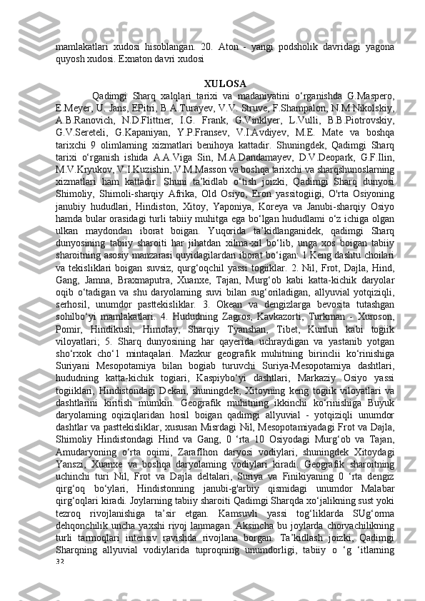 mamlakatlari   xudosi   hisoblangan.   20.   Aton   -   yangi   podsholik   davridagi   yagona
quyosh xudosi. Exnaton davri xudosi
          
XULOSA
              Qadimgi   Sharq   xalqlari   tarixi   va   madaniyatini   o‘rganishda   G.Maspero,
E.Meyer, U. Jans, EPitri, B.A.Turayev, V.V. Struve, F.Shampalon, N.M.Nikolskiy,
A.B.Ranovich,   N.D.Flittner,   I.G.   Frank,   G.Vinklyer,   L.Vulli,   B.B.Piotrovskiy,
G.V.Sereteli,   G.Kapaniyan,   Y.P.Fransev,   V.I.Avdiyev,   M.E.   Mate   va   boshqa
tarixchi   9   olimlarning   xizmatlari   benihoya   kattadir.   Shuningdek,   Qadimgi   Sharq
tarixi   o‘rganish   ishida   A.A.Viga   Sin,   M.A.Dandamayev,   D.V.Deopark,   G.F.Ilin,
M.V.Kryukov, V.I.Kuzishin, V.M.Masson va boshqa tarixchi va sharqshunoslarning
xizmatlari   ham   kattadir.   Shuni   ta’kidlab   o‘tish   joizki,   Qadimgi   Sharq   dunyosi
Shimoliy,   Shimoli-sharqiy   Afrika,   Old   Osiyo,   Eron   yassitogiigi,   O'rta   Osiyoning
janubiy   hududlari,   Hindiston,   Xitoy,   Yaponiya,   Koreya   va   Janubi-sharqiy   Osiyo
hamda bular orasidagi turli tabiiy muhitga ega bo‘lgan hududlami o‘z ichiga olgan
ulkan   maydondan   iborat   boigan.   Yuqorida   ta’kidlanganidek,   qadimgi   Sharq
dunyosining   tabiiy   sharoiti   har   jihatdan   xilma-xil   bo‘lib,   unga   xos   boigan   tabiiy
sharoitning asosiy manzarasi quyidagilardan iborat bo‘igan: 1.Keng dashtu choilari
va   tekisliklari   boigan   suvsiz,   qurg‘oqchil   yassi   togiiklar.   2.   Nil,   Frot,   Dajla,   Hind,
Gang,   Jamna,   Braxmaputra,   Xuanxe,   Tajan,   Murg‘ob   kabi   katta-kichik   daryolar
oqib   o‘tadigan   va   shu   daryolaming   suvi   bilan   sug‘oriladigan,   allyuvial   yotqiziqli,
serhosil,   unumdor   pasttekisliklar.   3.   Okean   va   dengizlarga   bevosita   tutashgan
sohilbo‘yi   mamlakatlari.   4.   Hududning   Zagros,   Kavkazorti,   Turkman   -   Xuroson,
Pomir,   Hindikush,   Himolay,   Sharqiy   Tyanshan,   Tibet,   Kunlun   kabi   togiik
viloyatlari;   5.   Sharq   dunyosining   har   qayerida   uchraydigan   va   yastanib   yotgan
sho‘rxok   cho‘1   mintaqalari.   Mazkur   geografik   muhitning   birinclii   ko‘rinishiga
Suriyani   Mesopotamiya   bilan   bogiab   turuvchi   Suriya-Mesopotamiya   dashtlari,
hududning   katta-kichik   togiari,   Kaspiybo‘yi   dashtlari,   Markaziy   Osiyo   yassi
togiiklari,   Hindistondagi   Dekan,   shuningdek,   Xitoyning   keng   togiik   viloyatlari   va
dashtlarini   kiritish   mumkin.   Geografik   muhitning   ikkinchi   ko‘rinishiga   Buyuk
daryolaming   oqiziqlaridan   hosil   boigan   qadimgi   allyuvial   -   yotqiziqli   unumdor
dashtlar va pasttekisliklar, xususan Misrdagi Nil, Mesopotamiyadagi  Frot va Dajla,
Shimoliy   Hindistondagi   Hind   va   Gang,   0   ‘rta   10   Osiyodagi   Murg‘ob   va   Tajan,
Amudaryoning   o‘rta   oqimi,   ZarafIhon   daryosi   vodiylari,   shuningdek   Xitoydagi
Yanszi,   Xuanxe   va   boshqa   daryolaming   vodiylari   kiradi.   Geografik   sharoitning
uchinchi   turi   Nil,   Frot   va   Dajla   deltalari,   Suriya   va   Finikiyaning   0   ‘rta   dengiz
qirg‘oq   bo‘ylari,   Hindistonning   janubi-g'arbiy   qismidagi   unumdor   Malabar
qirg‘oqlari kiradi. Joylarning tabiiy sharoiti Qadimgi Sharqda xo‘jalikning sust yoki
tezroq   rivojlanishiga   ta’sir   etgan.   Kamsuvli   yassi   tog‘liklarda   SUg‘orma
dehqonchilik uncha  yaxshi  rivoj  lanmagan.  Aksincha  bu  joylarda  chorvachilikning
turli   tarmoqlari   intensiv   ravishda   rivojlana   borgan.   Ta’kidlash   joizki,   Qadimgi
Sharqning   allyuvial   vodiylarida   tuproqning   unumdorligi,   tabiiy   o   ‘g   ‘itlarning
32 
