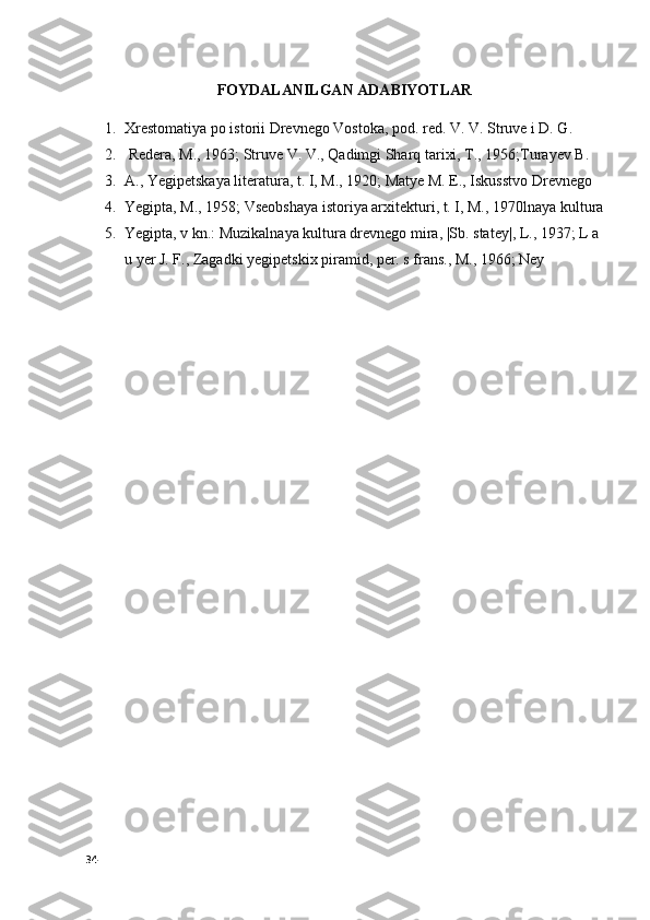 FOYDALANILGAN ADABIYOTLAR
1. Xrestomatiya po istorii Drevnego Vostoka, pod. red. V. V. Struve i D. G.
2.   Redera, M., 1963; Struve V. V., Qadimgi Sharq tarixi, T., 1956;Turayev B. 
3. A., Yegipetskaya literatura, t. I, M., 1920; Matye M. E., Iskusstvo Drevnego 
4. Yegipta, M., 1958; Vseobshaya istoriya arxitekturi, t. I, M., 1970lnaya kultura
5. Yegipta, v kn.: Muzikalnaya kultura drevnego mira, |Sb. statey|, L., 1937; L a 
u yer J. F., Zagadki yegipetskix piramid, per. s frans., M., 1966; Ney
34 