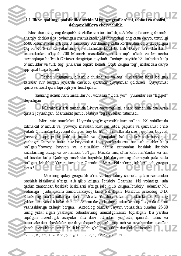 1.1 Ilk va qadimgi  podsholik davrida Misr, geografik o’rni, tabiati va aholisi,
dehqonchilik va chorvachilik.
     Misr sharqdagi eng despotik davlatlardan biri bo’lib, u Afrika qit’asining shimoli-
sharqiy chekkasida joylashgan mamlakatdir.Nil dunyodagi eng katta daryo, uzunligi
6500 kilometrdan ortiqdir.U markaziy Afrikaning katta ko’llaridan oqib chiqadigan
Oq   va   Ko’k   nil   daryolarining   qo’shilishidan   hosil   bo’ladi.   Daryo   to’rt   sharshara-
ostonalardan   o’tgach   700   kilometr   masofada   vohadan   oqib   o’tadi   va   bir   necha
tarmoqlarga bo’linib O’rtayer dengiziga quyiladi. Toshqin paytida Nil ko’pdan-ko’p
o’simliklar  va turli tog’  jinslarini  oqizib keladi. Oqib kelgan tog’ jinslaridan daryo
qip-qizil tusga kiradi. 
                    Toshqin   tugagach,   o’simlik   chirindilari   va   tog’   jinslaridan   hosil   bo’lgan
zarralar   suv   bosgan   joylarda   cho’kib,   qoramtir   quyqumlar   qoldiradi.   Quyqumlar
qurib serhosil qora tuproqli yer hosil qiladi.
           Shuning uchun ham misrlillar Nil vohasini “Qora yer” , yunonlar esa “Egipet”
deyishgan
                      Misrning   g’arb   tomonida   Liviya   yassitog’ligi,   sharq   tomonida   esa   Arab
qirlari joylashgan. Mamlakat janubi Nubiya tog’lari bilan tutashadi.
                      Misr issiq mamlakat. U yerda yog’ingarchilik kam bo’ladi. Nil sohillarida
xilma-xil   o’simlik   va     yovvoyi   mevalar,   xususan   lotos,   papirus   va   qamishlar   o’sib
yotadi.Qadimdan hayvonot dunyosi boy bo’lib. Nil sohillarida sher , qoplon, buyvol,
yovvoyi   buqa,   jirafa,   antilopa,timsoh   va   gippopatam   kabi   katta-kichik   hayvonlar
yashagan.Daryoda  baliq, suv hayvonlari, to’qayzorlarda esa    har  turli  qushlar  ko’p
bo’lgan.Yovvoyi   hayvon   va   o’simliklar   qadim   zamondan   boshlab   ibtidoiy
kishilarning ozuqa va ov manbai  bo’lgan. Misrda  mis, oltin kabi  ma’danlar  va  har
xil   toshlar   ko’p.   Qadimgi   misrliklar   hayotida   Nil   daryosining   ahamiyati   juda   katta
bo’lgan. Mashhur Yunon tarixchisi Gerodot  “Misr –Nil in’omi, tuhfasi” deb yozgan
ekan. 2
                          Misrning  qulay  geografik  o’rni   va  boy  tabiiy  sharoiti   qadim   zamondan
boshlab   kishilarni   o’ziga   jalb   qilib   kelgan.   Ibtidoiy   Odamlar     Nil   vohasiga   juda
qadim   zamondan   boshlab   kishilarni   o’ziga   jalb   qilib   kelgan.Ibtidoiy     odamlar   Nil
vohasiga     juda   qadim   zamonlardayoq   kirib   kelishgan.   Mashhur   arxeolog   D.D.
Klarkning   ma’lumotlariga   ko’ra,   Misrda   ibtidoiy   odamlar   odamlar   80-90ming
yildan beri yashab kelar ekanlar. Ammo daryo toshqini odamlarning bu yerda doimo
yashashlariga   xalaqit   bergan.     Arxeolog   olimlar   Fayum   vohasidan   bundan   25-30
ming   yillar   ilgari   yashagan   odamlarning   manzilgohlarini   topishgan.   Bu   yerdan
topilgan   arxeologik   ashyolar   shu   davr   odamlari   yog’och,   qamish,   lotos   va
papiruslardan chaylalalar qurib yashaganligi, tosh, yog’och va suyaklardan qurollar
yasab  ovchilik va termachilik bilan shug’ullanganliklaridan dalolat beradi.
2
 Redera, M., 1963; Struve V. V., Qadimgi Sharq tarixi, T., 1956;Turayev B. 178-bet
5 