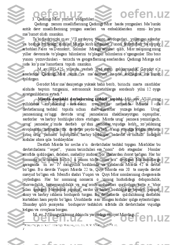 3. Qadimgi Misr  yozuvi  yodgorlilari.
                  Qadimgi   zamon mualliflarining Qadimgi Misr   haida yozganlari. Ma’lumki
antik   davr   mualliflarining   yozgan   asarlari     va   esdsaliklaridan     ozmi-   ko’pmi
ma’lumot olish  mumkin. 
          Ta’kidlash joizki m.av. VII asrdayoq  yunon  savdogarlari,  yollangan askarlar
va  boshqa  toifadagi  kishilar  Misrga kirib kelganlar.Yunon  faylasuflari  va siyosiy
arboblari Fales  va Demokrit,  Solonlar   Misrga sayohat  qilib,  Misr xalqining ming
yillar  davomida  to’plagan  bilimlarini  to’plagan  bilimlarini o’rganganlar. Shu bois
yunon   yozuvchiulari -   tarixchi va geograflarning asarlaridan   Qadimgi Misrga oid
juda  ko’p ma’lumotlarni  topish  mumkin.
                    M.   av.  485-425-   yillarda    yashab     ijod   etgan     galikarniaslik     Gerodot   o’z
asarlarida     Qadimgi   Misr     tarixi     va     ma’daniyati     haqida     anchagina     ma’lumot
qoldirgan.
              Gerodot Misr ma’daniyatiga yuksak baho berib,  birinchi  marta  misrliklar
alohida     taqvim     tuzganini,     astronomik     kuzatishlarga     asoslanib     yilni   12   oyga
ajratganliklarini aytadi. 3
                  Misrda   dastlabki   davlatlarning   tashkil     topishi.   Mil,   avv.   VI-V   ming
yilliklarda     xo’jalikning     asta-sekin     rivojlanishi     natijasida     Misrda       ilk
davlatlarning   tashkil     topishi   uchun     shart-sharoitlar     yuzaga   kelgan.     Urug’
jamoasining   so’nggi     davrida     urug’     jamoalarini     shakllanayotgan     oqsoqollar,
sardorlar   va harbiy  boshliqlar idora  etishgan.  Misrda urug’  jamoasi yemirilgach,
urug’     jamoalar   o’rnida     dastlab       qo’shni     jamoalar   vujudga     kelib,     xo’jalikning
rivojlanishi   natijasida   ilk   davlatlar paydo bo’ladi.   Yangi vujudga kelgan davlatni
sobiq   urug'     jamoasi     oqsoqollari,   harbiy   boshliqlar,   badavlat   va   nufuzli     zodagon
kishilar idora qila  boshlaydilar. 
                  Dastlab   Misrda   bir   necha   o’n     davlatchalar   tashkil   topgan.   Misrliklar   bu
davlatchalarni   ‘‘sepat”,       yunon   tarixchilari   esa   "nom"       deb     ataganlar.       Nomlar
atrofida qishloqlari, dalalari, mahalliy xudosi   bor shahardan iborat bo'lgan. Har bir
nomning   o   'z   hokimi   bo’lib,     u   yunon   tilida   “nom   arx”   deyilgan.   Ma’lumotlarga
qaraganda     m.   av.   IV   mingyillik   boshlarida   va   o'rtalarida   Misrda   42   ta   davlat
bo’lgan.   Bu   davrda   Yuqori   Misrda   22   ta,   Quyi   Misrda   esa   20     ta   mayda   davlat
mavjud bo’lgan edi. Memfis shahri Yuqori va   Quyi Misr nomlarining chegarasida
joylashgan.   Har   bir   nomning   nomarxi   o   ’zining   hududidagi   dehqonchilik,
chorvachilik,   hunarmandchilik   va   sug’orish   inshootlari   qurilishiga   katta   e   ’tibor
bilan   qaragan. Nomarxlar oqsoqol, sardor va harbiy boshliqlarga tayanib,   jamoat,
diniy   va   harbiy   ishlarni   boshqarib   turgan.   Bu   davlatlarda     qulchilikning   dastlabki
kurtaklari ham paydo bo’lgan. Urushlarda   asir olingan kishilar qulga aylantirilgan.
Shunday   qilib   jamiyatni     boshqaruv   tashkiloti   sifatida   ilk   davlatchalar   vujudga
kelgan va  rivojlana borgan. 
M. av. IV mingyillikning ikkinchi yarmidagi vaziyat Misrdagi  
3
  Xrestomatiya po istorii Drevnego Vostoka, pod. red. V. V. Struve i D. G. 48-bet
7 