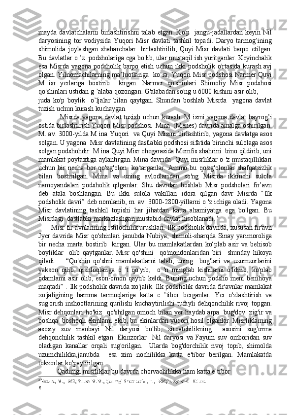 mayda   davlatchalarni   birlashtirishni   talab   etgan.   Ko'p     jangu-jadallardan  keyin   Nil
daryosining   tor   vodiysida   Yuqori   Misr   davlati   tashkil   topadi.   Daryo   tarmog’ining
shimolida   joylashgan   shaharchalar     birlashtirilib,   Quyi   Misr   davlati   barpo   etilgan.
Bu davlatlar o ’z  podsholariga ega bo'lib, ular mustaqil ish yuritganlar. Keyinchalik
esa Misrda yagona podsholik barpo etish uchun ikki podsholik o'rtasida kurash avj
olgan. Yilnomachilarning ma’luotlariga   ko‘ra, Yuqori Misr podshosi Narmer Quyi
M   isr   yerlariga   bostirib     kirgan.   Narmer   qo'shinlari   Shimoliy   Misr   podshosi
qo'shinlari ustidan g ’alaba qozongan. G'alabadan so'ng u 6000 kishini asir olib,  
juda   ko'p   boylik     o’ljalar   bilan   qaytgan.   Shundan   boshlab   Misrda     yagona   davlat
tuzish uchun kurash kuchaygan.
                  Misrda yagona  davlat  tuzish uchun  kurash.  M ismi  yagona davlat  bayrog’i
ostida birlashtirish Yuqori Misr podshosi  Mina  (Menes) davrida amalga oshirilgan.
M. av. 3000-yilda M ina Yuqori   va Quyi Misrni birlashtirib, yagona davlatga asos
solgan. U yagona  Misr davlatining dastlabki podshosi sifatida birinchi sulolaga asos
solgan podshohdir. M ina Quyi Misr chegarasida Memfis shahrini  bino qildirib, uni
mamlakat poytaxtiga aylantirgan. Mina davrida  Quyi misrliklar o 'z mustaqilliklari
uchun   bir   necha   bor   qo'zg'olon     ko'targanlar.   Ammo   bu   qo'zg'olonlar   shafqatsizlik
bilan   bostirilgan.   Mina   va   uning   avlodlaridan   so'ng   Misrda   ikkinchi   sulola
namoyandalari   podsholik   qilganlar.   Shu   davrdan   boshlab   Misr   podsholari   fir’avn
deb   atala   boshlangan.   Bu   ikki   sulola   vakillari   idora   qilgan   davr   Misrda   “Ilk
podsholik davri” deb nomlanib, m. av. 3000-2800-yillarni o 'z ichiga oladi. Yagona
Misr   davlatining   tashkil   topishi   har   jihatdan   katta   ahamiyatga   ega   bo'lgan.   Bu
Misrdagi  dastlabki markazlashgan mustabid davlat hisoblanadi.  4
        Misr fir’avnlarining istilochilik urushlari. Ilk podsholik davrida, xususan fir'avn
Jyer   davrida   Misr   qo'shinlari   janubda   Nubiya,   shimoli-sharqda   Sinay   yarimoroliga
bir   necha   marta   bostirib     kirgan.   Ular   bu   mamlakatlardan   ko‘plab   asir   va   behisob
boyliklar     olib   qaytganlar.   Misr   qo'shini     qo'mondonlaridan   biri     shunday   hikoya
qiladi:       “Qo'shin   qo'shni   mamlakatlarni   talab,   uning     bog'lari   va   uzumzorlarini
yakson   qilib,   qishloqlariga   o   't   qo'yib,     o   'n   minglab   kishilarni   o'ldirib,   ko'plab
odamlami  asir  olib, eson-omon qaytib keldi. Buning uchun podsho  meni  benihoya
maqtadi” . Ilk podsholik davrida xo'jalik. Ilk podsholik davrida fir'avnlar mamlakat
xo'jaligining   hamma   tarmoqlariga   katta   e   ’tibor   berganlar.   Yer   o'zlashtirish   va
sug'orish  inshootlarining qurilishi   kuchaytirilishi  tufayli  dehqonchilik  rivoj   topgan.
Misr dehqonlari ho'kiz   qo'shilgan omoch bilan yer haydab arpa. bug'dov. zig'ir va
boshqa   boshoqli ekinlami ekib, bu ekinlardan yuqori hosil olganlar. Misrliklaming
asosiy   suv   manbayi   Nil   daryosi   bo'lib,   ziroatchilikning     asosini   sug'orma
dehqonchilik   tashkil   etgan.   Ekinzorlar     Nil   daryosi   va   Fayum   suv   omboridan   suv
oladigan   kanallar   orqali   sug'orilgan.     Ularda   bog'dorchilik   rivoj   topib,   shimolda
uzumchilikka,janubda     esa   xim   nochilikka   katta   e'tibor   berilgan.   Mamlakatda
tokzorlar ko'paytirilgan.
            Qadimgi misrliklar bu davrda chorvachilikka ham katta e’tibor  
4
  Redera, M., 1963; Struve V. V., Qadimgi Sharq tarixi, T., 1956;Turayev B. 180-bet
8 