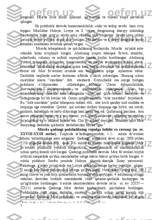 berganlar.   Misrda   yirik   shoxli   qoramol.   qo‘y-echki   va   tuyalar   boqib   parvarish
qilingan. 
                      Ilk   podsholik   davrida   hunarmandchilik,  ichki   va  tashqi   savdo     ham   rivoj
topgan.   Misrliklar   Nubiya,   Liviya   va   0   ‘rtayer   dengizining   sharqiy   sohilidagi
mamlakatlar   bilan   qizg‘in   savdo-sotiq   ishlarini   olib   borganlar.   Savdo-sotiq   ishlari
quruqlik va suv yo‘llari  orqali olib borilgan. Nil daryosi va o‘rtayer dengizida savdo
kemalari muntazam ravishda qatnab turgan. 
                      Misrda   tabaqalanish   va   qulchilikning   kuchayishi.   Misrda     xo'jalik   asta-
sekinlik   bilan   rivojlanib   borgan.   Aholining   yuqori   tabaqasi   fir'avn,   amaldor,
askarboshi,   ruhoniy   va   nufuzli   oqsoqollar   hamda   boylar   hisoblangan.   Aholining
o'rtahol   tabaqasini   dehqonlar,   hunarmandlar   va   mayda   savdogarlar   tashkil   etardi.
Mamlakat     aholisining   anchagina   qismi   kam   bag'al   dehqonlar   va   qashshoqlardan
iborat   edi.   Misr   fir’avnlari   urushda   asir   tushganlarni   qulga     aylantirar   edilar.
Dastlabki   vaqtlarda   asirlar   dushman   sifatida   o’ldirib   yuborilgan.   Shuning   uchun
misrliklar   ularni   “murdalar”   deb     atashardi.   Keyinchalik   esa   asirga   tushgan
kishilarni   o’ldirmasdan     ishlatadigan   bo'ldilar.   Ularni   dehqonchilikda,
chorvachilikda,   ibodatxonalarda   va   qurilishlarida   ishlatganlar.   Ular   boy
xonadonlarning   uylarida   ham   ishlaganlar.   Ular   qul   qilib   sotilar,   harbiylar   va
zodagonlarga bo’lib berilar edi. Omon qolgan asirlarni “tirik murdalar” deyishardi.
Bu “tirik murdalar” qullar tabaqasini tashkil etib,  ular hech qanday mol-mulkka va
huquqqa ega emasdilar. Quldor   qul ustidan cheksiz huquqqa ega bo'lib, uni sotish,
jazolash, kaltaklash va hatto oldirishga ham haqqi bor edi. Qullarning barchasi,  kon
qazuv   ishlarida,   kanal,   to‘g‘on,   imorat,   yo‘l   qurish   ishlarida     ishlatilar   va   qishloq
xo'jaligidagi og‘ir ishlarni bajarar edi. Cho‘ri   quldor deyilgan. Shunday qilib Misr
dunyodagi dastlabki quldorlik  davlatlaridan biri bo’lgan. 5
                        Misrda   qadimgi   podsholikning   vujudga   kelishi   va   ravnaqi   (m.   av.
XXVIII-XXIII   asrlar).   Yuqorida   ta’kidlaganimizdek,   1-2-     sulola   fir’avnlari
Misrni   birlashtirishga   asos   solganlar.   Qadimgi     podsholik   davri   m.av.   2800-yildan
2250-yilgacha davom etib,   unda 3-6- sulola fir’avnlari hukmronlik qilganlar. Misr
fir’avnlari   podsholik   yerlarini   kengaytirish,   mustahkamlash   va   markazlashtirish
uchun qattiq kurash olib borgan. Qadimgi podsholik davrida  Misr fir’avnlari boylik
orttirish maqsadida qo'shni mamlakatlar ustiga takror-takror qo'shin tortib borgan. 4-
sulola   podshosi   Snofru   janubda   Nubiya,   shimoli-sharqda   Sinay   yarimoroli.
Falastinga, g‘arbiy yo'nalishda esa Liviya qabilalari ustiga harbiy yurishlar   qilgan.
U misga boy Sinay yarimorolini Misrga qo'shib olgan. Nubiyadan 7 ming asir, 200
ming chorva va juda ko'p qimmatbaho buyumlar olib qaytilgan. 4-sulolaning so'nggi
vakillari   davridan   boshlab   mamlakatda   ichki   qarama-qarshilik   kuchaygan   va
qo'zg'olonlar   boshlangan.   6-sulola   namoyandalari   davrida   ya’ni     m.   av.   XXIV—
XX111   asrlarda   Qadimgi   Misr   davlati   kuchsizlanib,   parchalana   boshlagan.
Podsholikka   itoat   etgan   davlatlar   mustaqil     bo‘lish   uchun   qattiq   kurash   olib
borganlar.   Qadimgi   Misr   podsholari   va   ularning   amaldorlari   mamlakat   xo‘jaligini
5
  Xrestomatiya po istorii Drevnego Vostoka, pod. red. V. V. Struve i D. G. 50-bet
9 