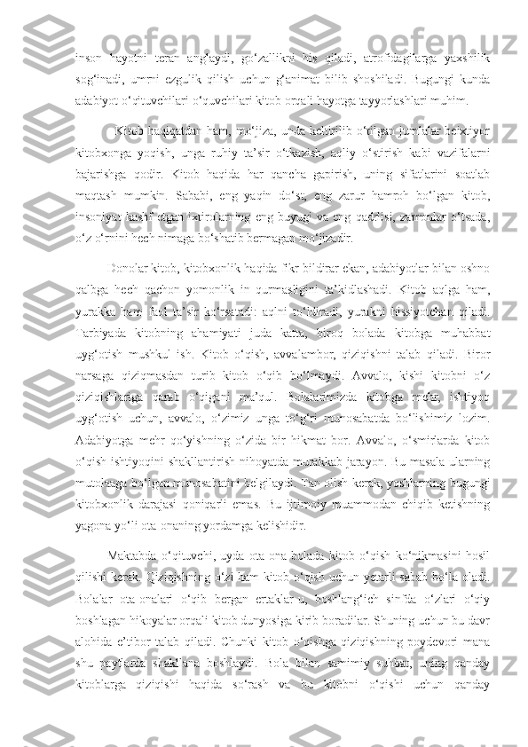 inson   hayotni   teran   anglaydi,   go‘zallikni   his   qiladi,   atrofidagilarga   yaxshilik
sog‘inadi,   umrni   ezgulik   qilish   uchun   g‘animat   bilib   shoshiladi.   Bugungi   kunda
adabiyot o‘qituvchilari o‘quvchilari kitob orqali hayotga tayyorlashlari muhim.
   Kitob haqiqatdan ham, mo‘jiza, unda keltirilib o‘tilgan jumlalar beixtiyor
kitobxonga   yoqish,   unga   ruhiy   ta’sir   o‘tkazish,   aqliy   o‘stirish   kabi   vazifalarni
bajarishga   qodir.   Kitob   haqida   har   qancha   gapirish,   uning   sifatlarini   soatlab
maqtash   mumkin.   Sababi,   eng   yaqin   do‘st,   eng   zarur   hamroh   bo‘lgan   kitob,
insoniyat   kashf   etgan   ixtirolarning   eng   buyugi   va   eng   qadrlisi,   zamonlar   o‘tsada,
o‘z o‘rnini hech nimaga bo‘shatib bermagan mo‘jizadir. 
Donolar kitob, kitobxonlik haqida fikr bildirar ekan, adabiyotlar bilan oshno
qalbga   hech   qachon   yomonlik   in   qurmasligini   ta’kidlashadi.   Kitob   aqlga   ham,
yurakka   ham   faol   ta’sir   ko‘rsatadi:   aqlni   to‘ldiradi,   yurakni   hissiyotchan   qiladi.
Tarbiyada   kitobning   ahamiyati   juda   katta,   biroq   bolada   kitobga   muhabbat
uyg‘otish   mushkul   ish.   Kitob   o‘qish,   avvalambor,   qiziqishni   talab   qiladi.   Biror
narsaga   qiziqmasdan   turib   kitob   o‘qib   bo‘lmaydi.   Avvalo,   kishi   kitobni   o‘z
qiziqishlariga   qarab   o‘qigani   ma’qul.   Bolalarimizda   kitobga   mehr,   ishtiyoq
uyg‘otish   uchun,   avvalo,   o‘zimiz   unga   to‘g‘ri   munosabatda   bo‘lishimiz   lozim.
Adabiyotga   mehr   qo‘yishning   o‘zida   bir   hikmat   bor.   Avvalo,   o‘smirlarda   kitob
o‘qish ishtiyoqini  shakllantirish nihoyatda murakkab jarayon. Bu masala ularning
mutolaaga bo‘lgan munosabatini belgilaydi. Tan olish kerak, yoshlarning bugungi
kitobxonlik   darajasi   qoniqarli   emas.   Bu   ijtimoiy   muammodan   chiqib   ketishning
yagona yo‘li ota-onaning yordamga kelishidir. 
Maktabda   o‘qituvchi,   uyda   ota-ona   bolada   kitob   o‘qish   ko‘nikmasini   hosil
qilishi  kerak. Qiziqishning o‘zi  ham  kitob o‘qish  uchun yetarli  sabab  bo‘la oladi.
Bolalar   ota-onalari   o‘qib   bergan   ertaklar-u,   boshlang‘ich   sinfda   o‘zlari   o‘qiy
boshlagan hikoyalar orqali kitob dunyosiga kirib boradilar. Shuning uchun bu davr
alohida   e’tibor   talab   qiladi.   Chunki   kitob   o‘qishga   qiziqishning   poydevori   mana
shu   paytlarda   shakllana   boshlaydi.   Bola   bilan   samimiy   suhbat,   uning   qanday
kitoblarga   qiziqishi   haqida   so‘rash   va   bu   kitobni   o‘qishi   uchun   qanday 