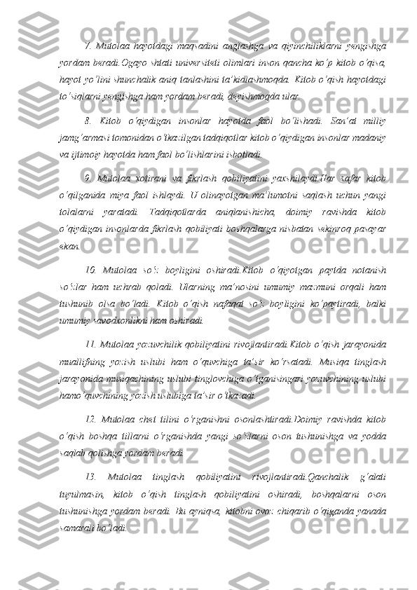 7.   Mutolaa   hayotdagi   maqsadini   anglashga   va   qiyinchiliklarni   yengishga
yordam  beradi.Ogayo shtati  universiteti  olimlari  inson qancha  ko‘p kitob o‘qisa,
hayot yo‘lini shunchalik aniq tanlashini ta’kidlashmoqda. Kitob o‘qish hayotdagi
to‘siqlarni yengishga ham yordam beradi, deyishmoqda ular. 
8.   Kitob   o‘qiydigan   insonlar   hayotda   faol   bo‘lishadi.   San’at   milliy
jamg‘armasi tomonidan o‘tkazilgan tadqiqotlar kitob o‘qiydigan insonlar madaniy
va ijtimoiy hayotda ham faol bo‘lishlarini isbotladi. 
9.   Mutolaa   xotirani   va   fikrlash   qobiliyatini   yaxshilaydi.Har   safar   kitob
o‘qilganida   miya   faol   ishlaydi.   U   olinayotgan   ma’lumotni   saqlash   uchun   yangi
tolalarni   yaratadi.   Tadqiqotlarda   aniqlanishicha,   doimiy   ravishda   kitob
o‘qiydigan   insonlarda   fikrlash   qobiliyati   boshqalarga   nisbatan   sekinroq   pasayar
ekan. 
10.   Mutolaa   so‘z   boyligini   oshiradi.Kitob   o‘qiyotgan   paytda   notanish
so‘zlar   ham   uchrab   qoladi.   Ularning   ma’nosini   umumiy   mazmuni   orqali   ham
tushunib   olsa   bo‘ladi.   Kitob   o‘qish   nafaqat   so‘z   boyligini   ko‘paytiradi,   balki
umumiy savodxonlikni ham oshiradi. 
11.   Mutolaa   yozuvchilik   qobiliyatini   rivojlantiradi.Kitob   o‘qish   jarayonida
muallifning   yozish   uslubi   ham   o‘quvchiga   ta’sir   ko‘rsatadi.   Musiqa   tinglash
jarayonida  musiqachining   uslubi  tinglovchiga  o‘tganisingari  yozuvchining  uslubi
hamo‘quvchining yozish uslubiga ta’sir o‘tkazadi. 
12.   Mutolaa   chet   tilini   o‘rganishni   osonlashtiradi.Doimiy   ravishda   kitob
o‘qish   boshqa   tillarni   o‘rganishda   yangi   so‘zlarni   oson   tushunishga   va   yodda
saqlab qolishga yordam beradi. 
13.   Mutolaa   tinglash   qobiliyatini   rivojlantiradi.Qanchalik   g‘alati
tuyulmasin,   kitob   o‘qish   tinglash   qobiliyatini   oshiradi,   boshqalarni   oson
tushunishga yordam beradi. Bu ayniqsa, kitobni ovoz chiqarib o‘qiganda yanada
samarali bo‘ladi.  