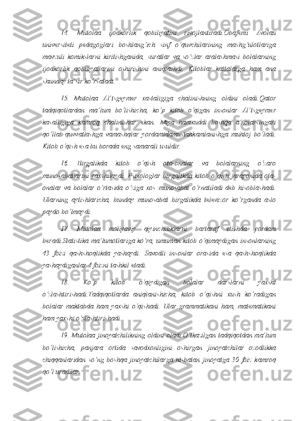 14.   Mutolaa   ijodkorlik   qobiliyatini   rivojlantiradi.Obafemi   Avolau
universiteti   pedagoglari   boshlang‘ich   sinf   o‘quvchilarining   mashg‘ulotlariga
mavzuli   komikslarni   kiritishganida,   suratlar   va   so‘zlar   aralashmasi   bolalarning
ijodkorlik   qobiliyatlarini   oshirishini   aniqlashdi.   Kitoblar   kattalarga   ham   ana
shunday ta’sir ko‘rsatadi. 
15.   Mutolaa   Al’tsgeymer   xastaligiga   chalinishning   oldini   oladi.Qator
tadqiqotlardan   ma’lum   bo‘lishicha,   ko‘p   kitob   o‘qigan   insonlar   Al’tsgeymer
kasalligiga   kamroq   chalinishar   ekan.   Miya   hamxuddi   boshqa   a’zolarsingari
qo‘llab-quvvatlashga   vamashqlar   yordamidamustahkamlanishga   muhtoj   bo‘ladi.
Kitob o‘qish esa bu borada eng samarali usuldir. 
16.   Birgalikda   kitob   o‘qish   ota-onalar   va   bolalarning   o‘zaro
munosabatlarini   yaxshilaydi.   Psixologlar   birgalikda   kitob   o‘qish   jarayonida   ota-
onalar   va   bolalar   o‘rtasida   o‘ziga   xos   munosabat   o‘rnatiladi   deb   hisoblashadi.
Ularning   aytishlaricha,   bunday   munosabat   birgalikda   televizor   ko‘rganda   aslo
paydo bo‘lmaydi. 
17.   Mutolaa   moliyaviy   qiyinchiliklarni   bartaraf   etishda   yordam
beradi.Statistika ma’lumotlariga ko‘ra, umuman kitob o‘qimaydigan insonlarning
43   foizi   qashshoqlikda   yashaydi.   Savodli   insonlar   orasida   esa   qashshoqlikda
yashaydiganlar 4 foizni tashkil etadi. 
18.   Ko‘p   kitob   o‘qiydigan   bolalar   darslarni   yaxshi
o‘zlashtirishadi.Tadqiqotlarda   aniqlanishicha,   kitob   o‘qishni   xush   ko‘radigan
bolalar   maktabda   ham   yaxshi   o‘qishadi.   Ular   grammatikani   ham,   matematikani
ham yaxshi o‘zlashtirishadi. 
19. Mutolaa jinoyatchilikning  oldini   oladi.O‘tkazilgan  tadqiqotdan  ma’lum
bo‘lishicha,   panjara   ortida   savodxonligini   oshirgan   jinoyatchilar   ozodlikka
chiqqanlaridan   so‘ng   boshqa   jinoyatchilarga   nisbatan   jinoyatga   30   foiz   kamroq
qo‘l uradilar.  