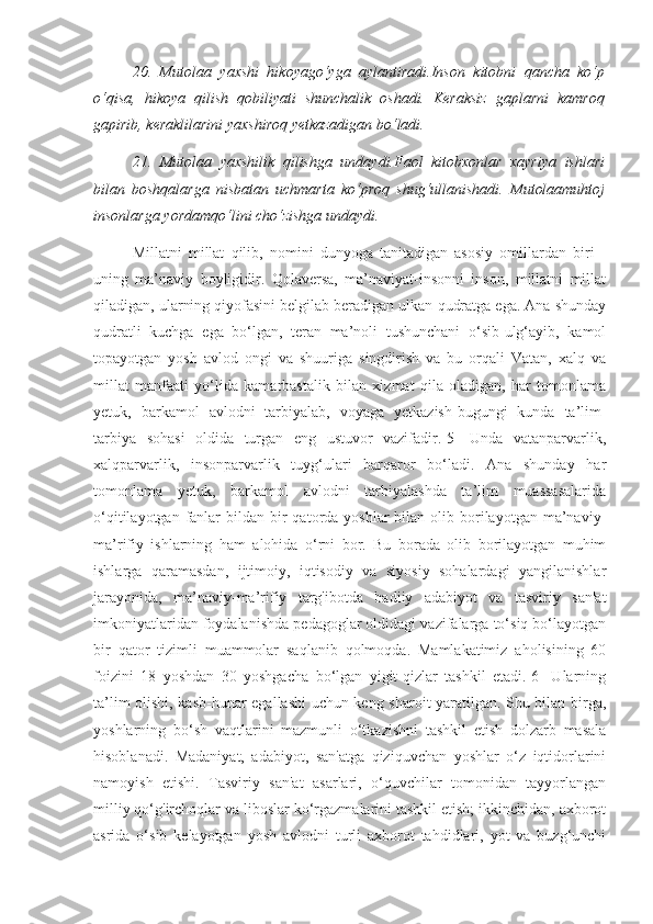 20.   Mutolaa   yaxshi   hikoyago‘yga   aylantiradi.Inson   kitobni   qancha   ko‘p
o‘qisa,   hikoya   qilish   qobiliyati   shunchalik   oshadi.   Keraksiz   gaplarni   kamroq
gapirib, keraklilarini yaxshiroq yetkazadigan bo‘ladi. 
21.   Mutolaa   yaxshilik   qilishga   undaydi.Faol   kitobxonlar   xayriya   ishlari
bilan   boshqalarga   nisbatan   uchmarta   ko‘proq   shug‘ullanishadi.   Mutolaamuhtoj
insonlarga yordamqo‘lini cho‘zishga undaydi.
Millatni   millat   qilib,   nomini   dunyoga   tanitadigan   asosiy   omillardan   biri   -
uning   ma’naviy   boyligidir.   Qolaversa,   ma’naviyat-insonni   inson,   millatni   millat
qiladigan, ularning qiyofasini belgilab beradigan ulkan qudratga ega. Ana shunday
qudratli   kuchga   ega   bo‘lgan,   teran   ma’noli   tushunchani   o‘sib-ulg‘ayib,   kamol
topayotgan   yosh   avlod   ongi   va   shuuriga   singdirish   va   bu   orqali   Vatan,   xalq   va
millat   manfaati   yo‘lida   kamarbastalik   bilan   xizmat   qila   oladigan,   har   tomonlama
yetuk,   barkamol   avlodni   tarbiyalab,   voyaga   yetkazish-bugungi   kunda   ta’lim-
tarbiya   sohasi   oldida   turgan   eng   ustuvor   vazifadir.[5]   Unda   vatanparvarlik,
xalqparvarlik,   insonparvarlik   tuyg‘ulari   barqaror   bo‘ladi.   Ana   shunday   har
tomonlama   yetuk,   barkamol   avlodni   tarbiyalashda   ta’lim   muassasalarida
o‘qitilayotgan  fanlar   bildan bir  qatorda  yoshlar  bilan  olib borilayotgan  ma’naviy-
ma’rifiy   ishlarning   ham   alohida   o‘rni   bor.   Bu   borada   olib   borilayotgan   muhim
ishlarga   qaramasdan,   ijtimoiy,   iqtisodiy   va   siyosiy   sohalardagi   yangilanishlar
jarayonida,   ma’naviy-ma’rifiy   targ'ibotda   badiiy   adabiyot   va   tasviriy   san'at
imkoniyatlaridan foydalanishda pedagoglar oldidagi vazifalarga to‘siq bo‘layotgan
bir   qator   tizimli   muammolar   saqlanib   qolmoqda.   Mamlakatimiz   aholisining   60
foizini   18   yoshdan   30   yoshgacha   bo‘lgan   yigit-qizlar   tashkil   etadi.[6]   Ularning
ta’lim olishi, kasb-hunar egallashi uchun keng sharoit yaratilgan. Shu bilan birga,
yoshlarning   bo‘sh   vaqtlarini   mazmunli   o‘tkazishni   tashkil   etish   dolzarb   masala
hisoblanadi.   Madaniyat,   adabiyot,   san'atga   qiziquvchan   yoshlar   o‘z   iqtidorlarini
namoyish   etishi.   Tasviriy   san'at   asarlari,   o‘quvchilar   tomonidan   tayyorlangan
milliy qo‘g'irchoqlar va liboslar ko‘rgazmalarini tashkil etish; ikkinchidan, axborot
asrida   o‘sib   kelayotgan   yosh   avlodni   turli   axborot   tahdidlari,   yot   va   buzg‘unchi 