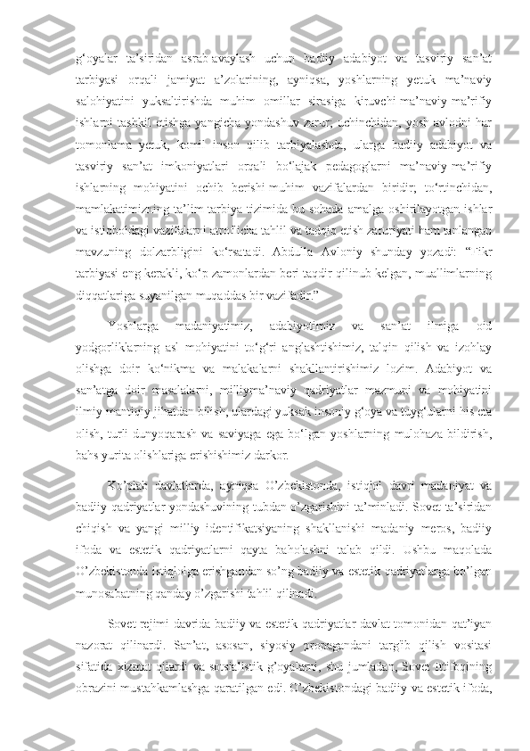 g‘oyalar   ta’siridan   asrab-avaylash   uchun   badiiy   adabiyot   va   tasviriy   san’at
tarbiyasi   orqali   jamiyat   a’zolarining,   ayniqsa,   yoshlarning   yetuk   ma’naviy
salohiyatini   yuksaltirishda   muhim   omillar   sirasiga   kiruvchi-ma’naviy-ma’rifiy
ishlarni   tashkil   etishga   yangicha   yondashuv   zarur;   uchinchidan,   yosh   avlodni   har
tomonlama   yetuk,   komil   inson   qilib   tarbiyalashda,   ularga   badiiy   adabiyot   va
tasviriy   san’at   imkoniyatlari   orqali   bo‘lajak   pedagoglarni   ma’naviy-ma’rifiy
ishlarning   mohiyatini   ochib   berishi-muhim   vazifalardan   biridir;   to‘rtinchidan,
mamlakatimizning  ta’lim-tarbiya   tizimida   bu  sohada   amalga   oshirilayotgan   ishlar
va istiqboldagi vazifalarni atroflicha tahlil va tadqiq etish zaruriyati ham tanlangan
mavzuning   dolzarbligini   ko‘rsatadi.   Abdulla   Avloniy   shunday   yozadi:   “Fikr
tarbiyasi eng kerakli, ko‘p zamonlardan beri taqdir qilinub kelgan, muallimlarning
diqqatlariga suyanilgan muqaddas bir vazifadir.” 
Yoshlarga   madaniyatimiz,   adabiyotimiz   va   san’at   ilmiga   oid
yodgorliklarning   asl   mohiyatini   tо‘g‘ri   anglashtishimiz,   talqin   qilish   va   izohlay
olishga   doir   kо‘nikma   va   malakalarni   shakllantirishimiz   lozim.   Adabiyot   va
san’atga   doir   masalalarni,   milliyma’naviy   qadriyatlar   mazmuni   va   mohiyatini
ilmiy-mantiqiy jihatdan bilish, ulardagi yuksak insoniy g‘oya va tuyg‘ularni his eta
olish,   turli   dunyoqarash   va   saviyaga   ega   bо‘lgan   yoshlarning   mulohaza   bildirish,
bahs yurita olishlariga erishishimiz darkor.
Ko’plab   davlatlarda,   ayniqsa   O’zbekistonda,   istiqlol   davri   madaniyat   va
badiiy qadriyatlar yondashuvining tubdan o’zgarishini ta’minladi. Sovet ta’siridan
chiqish   va   yangi   milliy   identifikatsiyaning   shakllanishi   madaniy   meros,   badiiy
ifoda   va   estetik   qadriyatlarni   qayta   baholashni   talab   qildi.   Ushbu   maqolada
O’zbekistonda istiqlolga erishgandan so’ng badiiy va estetik qadriyatlarga bo’lgan
munosabatning qanday o’zgarishi tahlil qilinadi.
Sovet rejimi davrida badiiy va estetik qadriyatlar davlat tomonidan qat’iyan
nazorat   qilinardi.   San’at,   asosan,   siyosiy   propagandani   targ'ib   qilish   vositasi
sifatida   xizmat   qilardi   va   sotsialistik   g’oyalarni,   shu   jumladan,   Sovet   Ittifoqining
obrazini mustahkamlashga qaratilgan edi. O’zbekistondagi badiiy va estetik ifoda, 