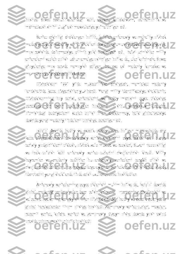 boshqa   Sovet   respublikalaridagi   kabi,   asosan,   kollektivizm,   qahramonlik   va
mehnatkash sinfni ulug’lash mavzulariga yo’naltirilgan edi.
San’at   erkinligi   cheklangan   bo’lib,   ko’plab   an’anaviy   va   mahalliy   o’zbek
madaniyati yoki mahalliy san’at shakllari davlatning umumiy Sovet ideologiyasiga
mos   ravishda   deformatsiya   qilinib   yoki   bostirilgan   edi.   Ba’zi   urinishlar   milliy
an’analarni saqlab qolish uchun amalga oshirilgan bo’lsa-da, ular ko’pincha Sovet
g’oyalariga   mos   tarzda   namoyish   etilgan,   bu   esa   asl   madaniy   kontekst   va
mazmunni yo’qotishiga olib kelgan.
O’zbekiston   1991   yilda   mustaqillikka   erishgach,   mamlakat   madaniy
landshaftida   katta   o’zgarishlar   yuz   berdi.   Yangi   milliy   identifikatsiya   shakllanib,
O’zbekistonning   boy   tarixi,   an’analarini   va   badiiy   merosini   qayta   tiklashga
qaratilgan   bir   qator   tashabbuslar   boshlandi.   Ushbu   yondashuv   faqatgina
o’tmishdagi   qadriyatlarni   saqlab   qolish   bilan   cheklanmay,   balki   globalizatsiya
davrida yangi madaniy ifodalarni topishga qaratilgan edi.
Istiqlol   davrida   badiiy   va   estetik   qadriyatlarga   bo’lgan   munosabatda   eng
katta   o’zgarishlardan   biri   an’anaviy   san’at   shakllarini   qayta   tiklash   edi.   Bunga
tarixiy   yodgorliklarni   tiklash,   o’zbek   xalq  musiqa   va   raqslari,  Suzani   naqqoshligi
va   ipak   to’qish   kabi   an’anaviy   san’at   turlarini   rivojlantirish   kiradi.   Milliy
bayramlar   va   madaniy   tadbirlar   bu   an’anaviy   san’atlarni   targ’ib   qilish   va
rivojlantirish uchun muhim maydonlarga aylandi. San’atkorlar o’z ishlarida o’zbek
identitetini yangi shakllarda ifoda etish usullarini topa boshladilar.
An’anaviy   san’atlarning   qayta   tiklanishi   muhim   bo’lsa-da,   istiqlol   davrida
global   madaniy   tendensiyalar   ham   ta’sir   ko’rsatdi.   Internetning   rivojlanishi   va
xalqaro aloqalarning kengayishi bilan O’zbekistondagi badiiy va estetik qadriyatlar
global   harakatlardan   ilhom   olishga   boshladi.   Zamonaviy   san’at   turlari,   masalan,
raqamli   san’at,   ko’cha   san’ati   va   zamonaviy   dizayn   o’sha   davrda   yosh   avlod
orasida tobora mashhur bo’la boshladi. 