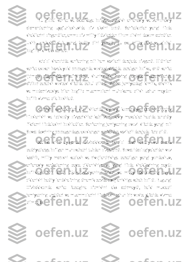 Bu   global   san’at   va   estetikaga   bo’lgan   qiziqish   an’anaviy   va   zamonaviy
elementlarning   uyg’unlashuvida   o’z   aksini   topdi.   San’atkorlar   yangi   ifoda
shakllarini o’rgandilar, ammo o’z milliy ildizlaridan ilhom olishni davom ettirdilar.
Ushbu   aralash   uslub   yangi   badiiy   tilni   yaratdi,   bu   esa   milliy   faxr   va   global
bog’liqlikni aks ettiradi.
Istiqlol   sharoitida   san’atning   roli   ham   sezilarli   darajada   o’zgardi.   Oldinlari
san’at asosan bezak yoki propaganda vositasi  sifatida qaralgan bo’lsa, endi san’at
ijtimoiy   o’zgarishlarni   ta’minlash,   shuningdek,   hozirgi   jamiyat   muammolariga
e’tibor   qaratish   vositasi   sifatida  qabul   qilindi.  San’at   jamiyatdagi   kimlik,   erkinlik
va   modernizatsiya   bilan   bog’liq   muammolarni   muhokama   qilish   uchun   maydon
bo’lib xizmat qila boshladi.
Ko’plab   san’atkorlar   o’z   ishlarida   siyosiy   korrupsiya,   atrof-muhitning
ifloslanishi   va   iqtisodiy   o’zgarishlar   kabi   zamonaviy   masalalar   haqida   tanqidiy
fikrlarni   ifodalashni   boshladilar.   San’atning   jamiyatning   ovozi   sifatida   yangi   roli
Sovet davrining propagandaga asoslangan san’atidan sezilarli darajada farq qildi.
Xulosa   qilib   aytganda,   O’zbekistonda   istiqlol   davri   badiiy   va   estetik
qadriyatlarga bo’lgan munosabatni tubdan o’zgartirdi. Sovet ideologiyalaridan voz
kechib,   milliy   merosni   saqlash   va   rivojlantirishga   qaratilgan   yangi   yondashuv,
an’anaviy   san’atlarning   qayta   tiklanishiga   va   yangi   ifoda   shakllarining   paydo
bo’lishiga   olib   keldi.   Globalizatsiyaning   ta’siri   va   milliy   identitetning   qayta
tiklanishi badiiy landshaftning dinamik tarzda rivojlanishiga sabab bo’ldi. Bugungi
O’zbekistonda   san’at   faqatgina   o’tmishni   aks   ettirmaydi,   balki   mustaqil
jamiyatning umidlari va muammolarini  ifodalash uchun bir vosita sifatida xizmat
qilmoqda.  