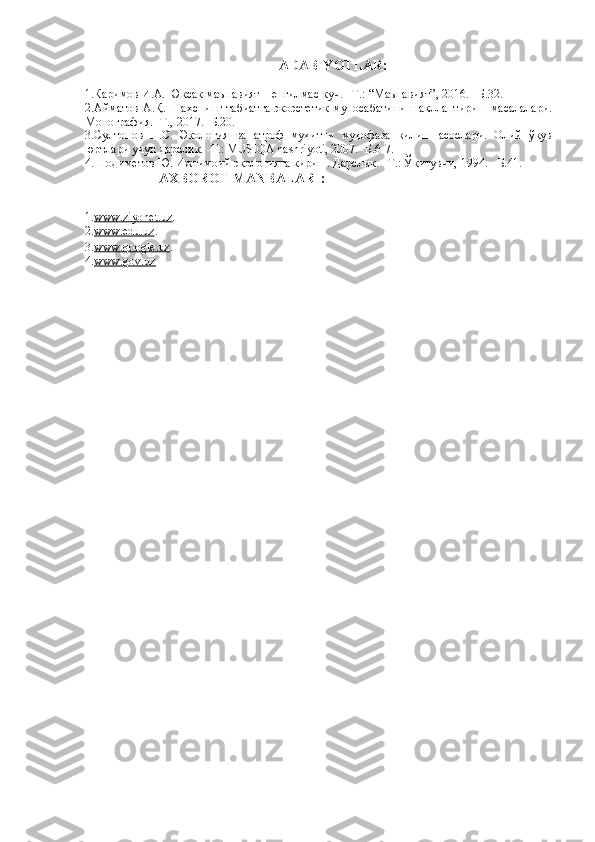 ADABIYOTLAR:
1. Каримов И.А. Юксак маънавият – енгилмас куч. –Т.: “Маънавият”, 2016. –Б.32.
2.Айматов А.Қ. Шахснинг табиатга экоэстетик муносабатини шакллантириш масалалари.
Монография. -Т., 2017. -Б.20.
3. Султонов   П.С.   Экология   ва   атроф   муҳитни   муҳофаза   қилиш   асослари.   Олий   ўқув
юртлари учун дарслик. -T.: MUSIQA nashriyoti, 2007. -Б.6-7.
4.Шодиметов Ю. Ижтимоий экологияга кириш. Дарслик. –Т.: Ўқитувчи, 1994.  -Б.41.
                      AXBOROT MANBALARI :
1. www    .   ziyonet    .   uz    .
2. www    .   edu    .   uz    .
3. www    .   google    .   uz    .
4. www    .   gov    .   uz         