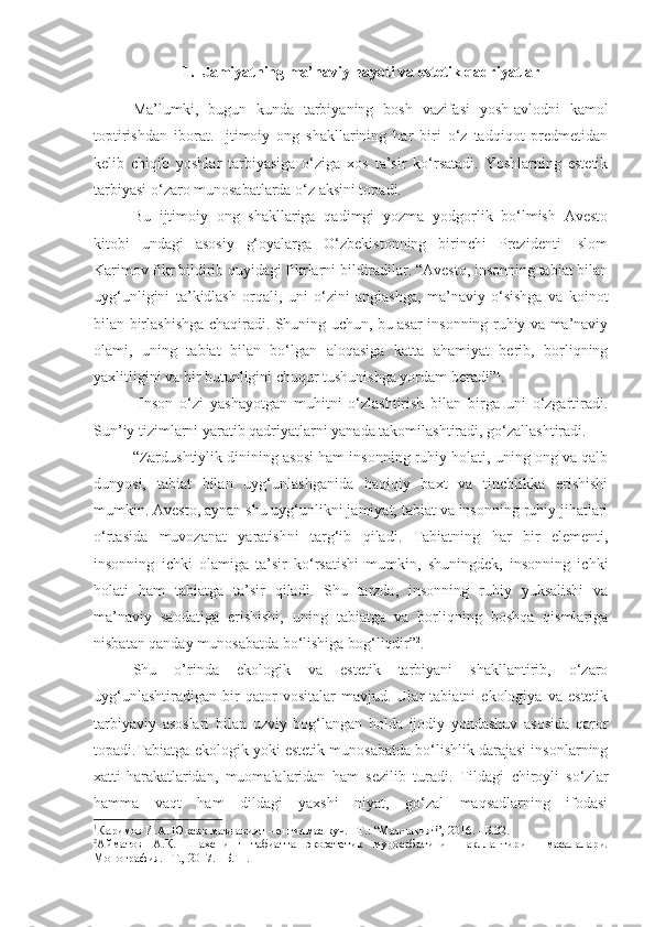 1. Jamiyatning ma’naviy hayoti va  estetik  qadriyatlar
Ma’lumki,   bugun   kund a   tarbiyaning   bosh   vazifasi   yosh-avlodni   kamol
toptirishdan   iborat.   Ijtimoiy   ong   shakllarining   har   biri   o‘z   tadqiqot   predmetidan
kelib   chiqib   yoshlar   tarbiyasiga   o‘ziga   xos   ta’sir   ko‘rsatadi.   Yoshlarning   estetik
tarbiyasi o‘zaro munosabatlarda o‘z aksini topadi.
Bu   ijtimoiy   ong   shakllariga   qadimgi   yozma   yodgorlik   bo‘lmish   Avesto
kitobi   undagi   asosiy   g‘oyalarga   O‘zbekistonning   birinchi   Prezidenti   Islom
Karimov fikr bildirib quyidagi fikrlarni bildiradilar. “Avesto, insonning tabiat bilan
uyg‘unligini   ta’kidlash   orqali,   uni   o‘zini   anglashga,   ma’naviy   o‘sishga   va   koinot
bilan birlashishga chaqiradi. Shuning uchun, bu asar insonning ruhiy va ma’naviy
olami,   uning   tabiat   bilan   bo‘lgan   aloqasiga   katta   ahamiyat   berib,   borliqning
yaxlitligini va bir butunligini chuqur tushunishga yordam beradi” 1
. 
  Inson   o‘zi   yashayotgan   muhitni   o‘zlashtirish   bilan   birga   uni   o‘zgartiradi.
Sun’iy tizimlarni yaratib qadriyatlarni yanada takomilashtiradi, go‘zallashtiradi. 
“Zardushtiylik dinining asosi ham insonning ruhiy holati, uning ong va qalb
dunyosi,   tabiat   bilan   uyg‘unlashganida   haqiqiy   baxt   va   tinchlikka   erishishi
mumkin. Avesto, aynan shu uyg‘unlikni jamiyat, tabiat va insonning ruhiy jihatlari
o‘rtasida   muvozanat   yaratishni   targ‘ib   qiladi.   Tabiatning   har   bir   elementi,
insonning   ichki   olamiga   ta’sir   ko‘rsatishi   mumkin,   shuningdek,   insonning   ichki
holati   ham   tabiatga   ta’sir   qiladi.   Shu   tarzda,   insonning   ruhiy   yuksalishi   va
ma’naviy   saodatiga   erishishi,   uning   tabiatga   va   borliqning   boshqa   qismlariga
nisbatan qanday munosabatda bo‘lishiga bog‘liqdir” 2
.
Shu   o’rinda   ekologik   va   estetik   tarbiyani   shakllantirib,   o‘zaro
uyg‘unlashtiradigan   bir   qator   vositalar   mavjud.   Ular   tabiatni   ekologiya   va   estetik
tarbiyaviy   asoslari   bilan   uzviy   bog‘langan   holda   ijodiy   yondashuv   asosida   qaror
topadi.Tabiatga ekologik yoki estetik munosabatda bo‘lishlik darajasi insonlarning
xatti-harakatlaridan,   muomalalaridan   ham   sezilib   turadi.   Tildagi   chiroyli   so‘zlar
hamma   vaqt   ham   dildagi   yaxshi   niyat,   go‘zal   maqsadlarning   ifodasi
1
Каримов И.А. Юксак маънавият – енгилмас куч. –Т.: “Маънавият”, 2016. –Б.32.
2
Айматов   А.Қ.   Шахснинг   табиатга   экоэстетик   муносабатини   шакллантириш   масалалари.
Монография. –Т., 2017. –Б.11. 