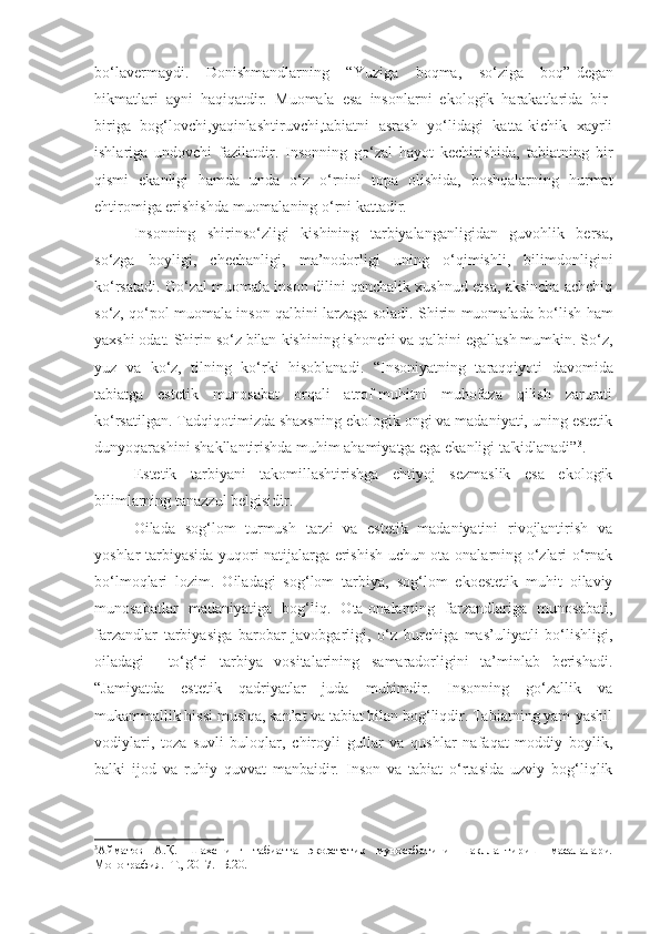 bo‘lavermaydi.   Donishmandlarning   “ Yuziga   boqma,   so‘ziga   boq”- degan
hikmatlari   ayni   haqiqatdir.   Muomala   esa   insonlarni   ekologik   harakatlarida   bir-
biriga   bog‘lovchi,yaqinlashtiruvchi,tabiatni   asrash   yo‘lidagi   katta-kichik   xayrli
ishlariga   undovchi   fazilatdir.   Insonning   go‘zal   hayot   kechirishida,   tabiatning   bir
qismi   ekanligi   hamda   unda   o‘z   o‘rnini   topa   olishida,   boshqalarning   hurmat
ehtiromiga erishishda muomalaning o‘rni kattadir.
Insonning   shirinso‘zligi   kishining   tarbiyalanganligidan   guvohlik   bersa,
so‘zga   boyligi,   chechanligi,   ma’nodorligi   uning   o‘qimishli,   bilimdonligini
ko‘rsatadi. Go‘zal muomala inson dilini qanchalik xushnud etsa, aksincha achchiq
so‘z, qo‘pol muomala inson qalbini larzaga soladi. Shirin muomalada bo‘lish   ham
yaxshi odat. Shirin so‘z bilan   kishining ishonchi va qalbini egallash mumkin. So‘z,
yuz   va   ko‘z,   tilning   ko‘rki   hisoblanadi.   “Insoniyatning   taraqqiyoti   davomida
tabiatga   estetik   munosabat   orqali   atrof-muhitni   muhofaza   qilish   zarurati
ko‘rsatilgan. Tadqiqotimizda shaxsning ekologik ongi va madaniyati, uning estetik
dunyoqarashini shakllantirishda muhim ahamiyatga ega ekanligi ta'kidlanadi” 3
.
Estetik   tarbiyani   takomillashtirishga   ehtiyoj   sezmaslik   esa   ekologik
bilimlarning tanazzul belgisidir. 
Oilada   sog‘lom   turmush   tarzi   va   estetik   madaniyatini   rivojlantirish   va
yoshlar tarbiyasida yuqori natijalarga erishish uchun ota-onalarning o‘zlari o‘rnak
bo‘lmoqlari   lozim.   Oiladagi   sog‘lom   tarbiya,   sog‘lom   ekoestetik   muhit   oilaviy
munosabatlar   madaniyatiga   bog‘liq.   Ota-onalarning   farzandlariga   munosabati,
farzandlar   tarbiyasiga   barobar   javobgarligi,   o‘z   burchiga   mas’uliyatli   bo‘lishligi,
oiladagi     to‘g‘ri   tarbiya   vositalarining   samaradorligini   ta’minlab   berishadi.
“ Jamiyatda   estetik   qadriyatlar   juda   muhimdir.   Insonning   go‘zallik   va
mukammallik hissi musiqa, san’at va tabiat bilan bog‘liqdir. Tabiatning yam-yashil
vodiylari,   toza   suvli   buloqlar,   chiroyli   gullar   va   qushlar   nafaqat   moddiy   boylik,
balki   ijod   va   ruhiy   quvvat   manbaidir.   Inson   va   tabiat   o‘rtasida   uzviy   bog‘liqlik
3
Айматов   А.Қ.   Шахснинг   табиатга   экоэстетик   муносабатини   шакллантириш   масалалари.
Монография. -Т., 2017. -Б.20. 