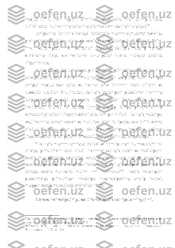 mavjud   bo‘lib,   inson   hayotini   ta’minlash   uchun   tabiat   bilan   doimiy   aloqada
bo‘lishi zarur. Bu insonning tabiatning ajralmas qismi ekanligini anglatadi ” 4
.
Jamiyatning   har   bir   sohasidagi   barqarorlik   muammosi,muqarrar   ravishda,
yoshlarning tabiat bilan oqilona ekoestetik munosabatlariga borib taqaladi. Ya’ni,
“inson   va   jamiyat”,   “inson   va   tabiat”   o‘rtasidagi   ekologik   madaniy   merosga
vorislikning   o‘ziga   xos   rivojlanish   qonuniyatlari   boshqa   hodisalar   tarkibida
o‘rganilmoqda.
Bunda tarixga ikki  tomonlama yondashganda   ya’ni   tabiat  tarixi  va  insonlar
tarixiga   qarab   ajratish   mumkin.   Biroq   har   ikki   tomon   uzviy   bog‘liqdir.   Insoniyat
jamiyati   mavjud   ekan   tabiat   va   insonlar   tarixi   bir-birini   o‘zaro   to‘ldirib   va
quvvatlab   turadilar.   Shu   jihatdan,   ekologik   madaniyatni   yuksaltirish   insonning
dunyoqarashiga   muvofiq   ekoestetik   o‘zlashtirishdan   iborat   amaliy   faoliyat
hisoblanadi.   Chunki,   har   qanday   ijtimoiy-iqtisodiy   faoliyat   yo‘nalishlarining
samaradorligi tabiatni o‘zgartiruvchanligida namoyon bo‘ladi. Ekologik madaniyat
esa,   insonning   tabiatni   asrashi   va   muhofaza   qilish   faoliyatiga   asos   bo‘lib   xizmat
qiladi.   Shuning   uchun   ham   ekologik   madaniyat   insonning   tabiatni
o‘zgartiruvchanlik faoliyatlarini to‘xtatadi, ma’lum ma’noda, “chegaralaydi”.
“Ekologik  muammolarning  globallashuvi   ijtimoiy  ongni  bu  masalalarni   hal
qilishga   yo‘naltirishni   talab   qiladi.   Insonning   ekologik   burchi   va   mas’uliyatini
estetik   munosabatlarga   aylantirish   zarur,   chunki   ekologik   ongi   va   madaniyati
estetik dunyoqarash bilan bog‘liq. O‘zbekistonda ekologik vaziyatni yaxshilashda
tabiatga   estetik   munosabat   muhim   omil   hisoblanadi” 5
.   Estetik   madaniyatni
yuksaltirishga   yo‘naltirilgan   madaniyat   integ-ratsiyasining   amaliy   natijasi,
muayyan estetik maqsadlarga erishishdan iborat.
2.Shaxs ma’naviyatini yuksaltirishda estetik qadriyatlarning o‘rni.  
4
Султонов П.С. Экология ва атроф муҳитни муҳофаза қилиш асослари. Олий ўқув  юртлари учун
дарслик. -T.: MUSIQA nashriyoti, 2007. -Б.6-7.
5
Айматов   А.Қ.   Шахснинг   табиатга   экоэстетик   муносабатини   шакллантириш   масалалари.
Монография. –Т.: 2017. -Б.7. 