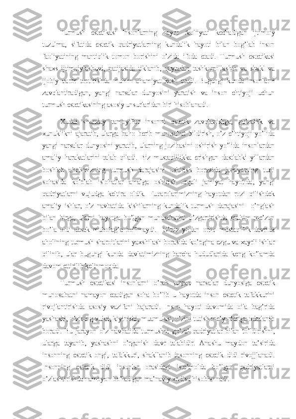 Turmush   estetikasi   i nsonlarning   hayot   faoliiyati   kechadigan   ijtimoiy
tuzulma,   sifatida   estetik   qadriyatlarning   kundalik   hayoti   bilan   bog’lab   inson
faoliyatining   mantiqlik   tomon   borishini   o’zida   ifoda   etadi.   Turmush   estetikasi
shaxs   ijtimoiylashuvi,   natijasida   tiklanib,   qaytadan   tashkomillashib   va   shakl   va
ijobiy   qaror   toptirishda   muhim   ahamiyat   kasb   etadi.   Bugungi   kunda   insonlarni
zavqlantiradigan,   yangi   narsalar   dunyosini   yaratish   va   inson   ehtiyoji   uchun
turmush estetikasining asosiy unsurlaridan biri hisobla n adi.
Xuddi   shunday   tamoyillar   insonni   estetik   zavqlanishga,   go’zallik   va
xunuklikni   ajaratib,   ularga   baho   berib   munosabat   bildirish,   o’z   e’htiyoji   yo’lida
yangi   narsalar   dunyosini   yaratib,   ularning   jozibasini   oshirish   yo’lida   insonlardan
amaliy   harakatlarini   talab   qiladi.   Biz   mustaqillikka   erishgan   dastlabki   yillardan
boshlab   aholimizning   turmush   darajasini   oshirish   borasida   jamiyatning   turli
sohasida   ko’plab   islohatlar   amalga   oshirish   orqali   jamiyat   hayotida,   yangi
qadriyatlarni   vujudga   keltira   oldik.   Fuqarolarimizning   hayotdan   rozi   qilishdek
amaliy   ishlar,   o’z   navbatida   kishilarning   kundalik   turmush   darajasini     o’nglash
bilan   birga,   ularni   hayotga   bo’lgan   munosabatini   o’zgartirishda   muhim   me’zon
bo’la   oldi   desak   mubolag’a   bo’lmaydi.     O’ttiz   yildan   ortiq   mustaqillik   davrida
aholining turmush sharoitlarini yaxshilash borasida ko’pgina ezgu va xayrli ishlar
qilinib,   ular   bugungi   kunda   davlatimizning   barcha   hududlarida   keng   ko’lamda
davom ettirilib kelinmoqda. 
Turmush   estetikasi   insonlarni   o’rab   turgan   narsalar   dunyosiga   estetik
munosabatni   namayon   etadigan   soha   bo’lib   u   hayotda   inson   estetik   tafakkurini
rivojlantirishda   asosiy   vazifani   bajaradi.   Inson   hayoti   davomida   oila   bag’rida
yashashi, o’zining xulqi, kiyinishi, muamulasi, o’zini tutish me’yorlariga odatlanib
boradi.   Bu   jarayon   o’z   navbatida   turmushni   go’zal   qadriyatlar   bilan   to’ldirishni,
ularga   tayanib,   yashashni   o’rganish   davr   talabidir.   Anashu   maydon   ta’sirida
insonning   estetik   ongi,   tafakkuri,   shakllanib   insonning   estetik   didi   rivojjlanadi.
Insonning   estetik   didi   insonlar   orasidagi   iste’molda   bo’lgan   qadriyatlarni
o’zlashtirishda namoyon bo’ladigan ma’naviy xodisa hisoblannadi. 