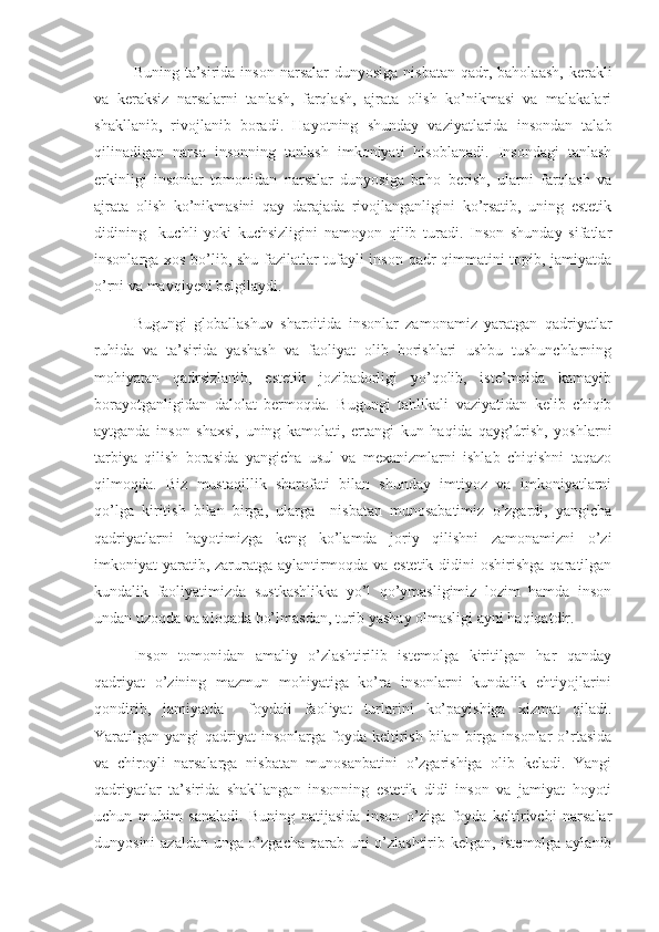 Buning  ta’sirida  inson  narsalar  dunyosiga  nisbatan   qadr,  baholaash,  kerakli
va   keraksiz   narsalarni   tanlash,   farqlash,   ajrata   olish   ko’nikmasi   va   malakalari
shakllanib,   rivojlanib   boradi.   Hayotning   shunday   vaziyatlarida   insondan   talab
qilinadigan   narsa   insonning   tanlash   imkoniyati   hisoblanadi.   Insondagi   tanlash
erkinligi   insonlar   tomonidan   narsalar   dunyosiga   baho   berish,   ularni   farqlash   va
ajrata   olish   ko’nikmasini   qay   darajada   rivojlanganligini   ko’rsatib,   uning   estetik
didining     kuchli   yoki   kuchsizligini   namoyon   qilib   turadi.   Inson   shunday   sifatlar
insonlarga xos bo’lib, shu fazilatlar tufayli inson qadr-qimmatini topib, jamiyatda
o’rni va mavqiyeni belgilaydi.
  Bugungi   globallashuv   sharoitida   insonlar   zamonamiz   yaratgan   qadriyatlar
ruhida   va   ta’sirida   yashash   va   faoliyat   olib   borishlari   ushbu   tushunchlarning
mohiyatan   qadrsizlanib,   estetik   jozibadorligi   yo’qolib,   iste’molda   kamayib
borayotganligidan   dalolat   bermoqda.   Bugungi   tahlikali   vaziyatidan   kelib   chiqib
aytganda   inson   shaxsi,   uning   kamolati,   ertangi   kun   haqida   qayg’úrish,   yoshlarni
tarbiya   qilish   borasida   yangicha   usul   va   mexanizmlarni   ishlab   chiqishni   taqazo
qilmoqda.   Biz   mustaqillik   sharofati   bilan   shunday   imtiyoz   va   imkoniyatlarni
qo’lga   kiritish   bilan   birga,   ularga     nisbatan   munosabatimiz   o’zgardi,   yangicha
qadriyatlarni   hayotimizga   keng   ko’lamda   joriy   qilishni   zamonamizni   o’zi
imkoniyat  yaratib, zaruratga  aylantirmoqda  va  estetik  didini   oshirishga  qaratilgan
kundalik   faoliyatimizda   sustkashlikka   yo’l   qo’ymasligimiz   lozim   hamda   inson
undan uzoqda va aloqada bo’lmasdan, turib yashay olmasligi ayni haqiqatdir. 
Inson   tomonidan   amaliy   o’zlashtirilib   istemolga   kiritilgan   har   qanday
qadriyat   o’zining   mazmun   mohiyatiga   ko’ra   insonlarni   kundalik   ehtiyojlarini
qondirib,   jamiyatda     foydali   faoliyat   turlarini   ko’payishiga   xizmat   qiladi.
Yaratilgan yangi   qadriyat  insonlarga  foyda  keltirish  bilan  birga  insonlar   o’rtasida
va   chiroyli   narsalarga   nisbatan   munosanbatini   o’zgarishiga   olib   keladi.   Yangi
qadriyatlar   ta’sirida   shakllangan   insonning   estetik   didi   inson   va   jamiyat   hoyoti
uchun   muhim   sanaladi.   Buning   natijasida   inson   o’ziga   foyda   keltirivchi   narsalar
dunyosini azaldan unga o’zgacha qarab uni o’zlashtirib kelgan, istemolga aylanib 