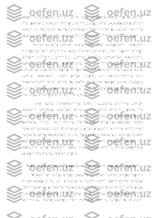 ketgan   bu   qadriyatlar   insonlarning   har   doim     jamiayatda   estetik   mayl   va     xohish
bilan yashashi,  narsalarni   chiroyli,  bejirim, qulay,  jozibali,  xususiyatlariga  e’tibor
qaratib   uni   rivojlanishi   va   rivojlantirishga   bo’lgan   intilish   va   qiziqish   insonning
estetik ongini rivojlantirib, estetik didini mustaxkam bo’lishini ta’minlab kelgan. 
Insonlar   kundalik   turmush   tarzida   istemoldagi   qadriyatlarni     narsalarni
mohiyatidan   kelib   chiqib   munosabat   bildirishi,   tanlanishi,   inson   hayotini   chiroyli
ko’rkam   bo’lishini,   ta’minlab,   ularning   kundalik   turmushidan   zavqlantirib,
lazzatlanib,   huzurlanib,   yashashlarida   muhim   o’rin   egallaydi.   Insonning
turmushida   urfga   kirib,   hayotiy   faoliyatida   muhim   sanalishi   bois,   bugungi   kunda
turmush   estetikasini   to’g’ri   yo’lga   qo’yish,   uni   rivojlantirishning   aniq
mexanizmlarini   ishlab   chiqish   va   iste’molga   kiritish   vaziyat   taqoza   qiladigan,
muhim   ijtimoiy   muammolar   orasida   o’zining   ta’sirchanligi   bilan,   barcha
insonlarga umumiy ta’sir qilishi bilan ajralib turadi. 
Hozirgi   kunda   O‘zbekistonning   barcha   hududlarida   aholining   turmush
darajasini   oshirishga   qaratilgan   chora-tadbirlar   ishlab   chiqilib   joylarda   o‘z
tasdig‘ini   ko‘rsatib   o‘zini   oqlamoqda.   Aslida   inson   butun   umri   davomida   yaxshi
yashashga   intiladi.   Inson   o‘zining   o‘sib   boruvchi   ehtiyojiga   ketadigan   barcha
narsalarni tabiatdan oladi. Shuning uchun yildan-yilga aholi sonining oshib borishi
natijasida   tabiiy   resurslardan   oqilona   foydalanish   borasida   kun   tartibiga   dolzarb
vazifalarni   qo‘yilmoqda.   Insonlarning   o‘sib   boruvchi   ehtiyojini   hisobga   olib
davlatimiz   tabiiy   resurslarni   davlat   muhofazasiga   kiritilib,   Konstitutsiyamizda
asosiy norma sifatida belgilab qo‘yildi.
3. Istiqlol sharoitida  badiiy- estetik  qadriyatlar ga munosabatni o’zgarishi . 
Mustaqillikni   qo’lga   kiritgan   dastlabki   kunlardan   boshlab   jamiyat   hayotini
modernizatsiya   qilish,   turli   sohalarda   islohatlarni   tizimli   davom   ettirish   ishlariga
tizimli qarash va yondashish maqsadida chora-tadbirlar ishlab chiqilib amaliyotga
bosqichma-bosqich  joriy qilinib, hozirgi  kunda bu ishlar  mantiqiy davom  ettirilib
kelinmoqda.   Badiiy   adabiyot   inson   ma’naviy   olamini,   ruhiyati   va   e’tiqodini 