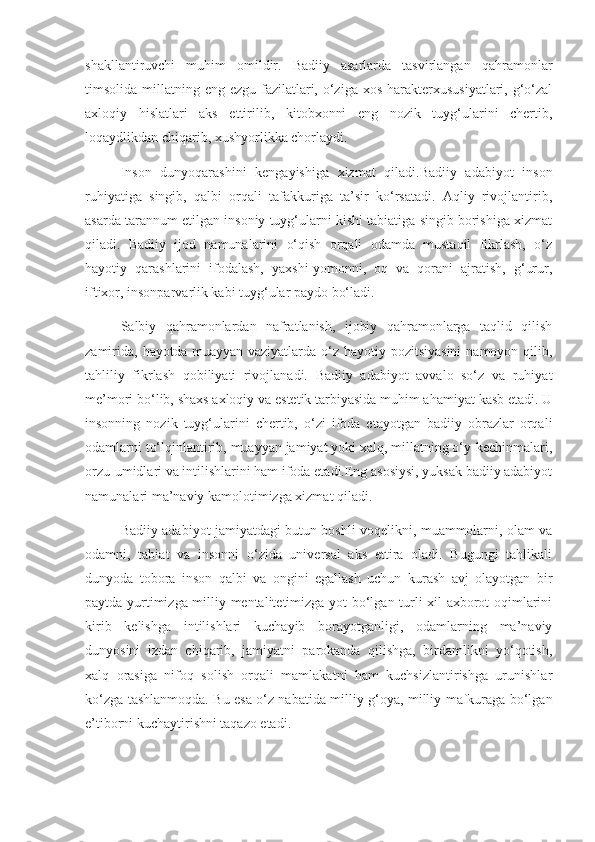 shakllantiruvchi   muhim   omildir.   Badiiy   asarlarda   tasvirlangan   qahramonlar
timsolida millatning eng ezgu fazilatlari, o‘ziga xos  harakterxususiyatlari, g‘o‘zal
axloqiy   hislatlari   aks   ettirilib,   kitobxonni   eng   nozik   tuyg‘ularini   chertib,
loqaydlikdan chiqarib, xushyorlikka chorlaydi.
Inson   dunyoqarashini   kengayishiga   xizmat   qiladi.Badiiy   adabiyot   inson
ruhiyatiga   singib,   qalbi   orqali   tafakkuriga   ta’sir   ko‘rsatadi.   Aqliy   rivojlantirib,
asarda tarannum etilgan insoniy tuyg‘ularni kishi tabiatiga singib borishiga xizmat
qiladi.   Badiiy   ijod   namunalarini   o‘qish   orqali   odamda   mustaqil   fikrlash,   o‘z
hayotiy   qarashlarini   ifodalash,   yaxshi-yomonni,   oq   va   qorani   ajratish,   g‘urur,
iftixor, insonparvarlik kabi tuyg‘ular paydo bo‘ladi. 
Salbiy   qahramonlardan   nafratlanish,   ijobiy   qahramonlarga   taqlid   qilish
zamirida,  hayotda muayyan vaziyatlarda o‘z hayotiy pozitsiyasini  namoyon qilib,
tahliliy   fikrlash   qobiliyati   rivojlanadi.   Badiiy   adabiyot   avvalo   so‘z   va   ruhiyat
me’mori bo‘lib, shaxs axloqiy va estetik tarbiyasida muhim ahamiyat kasb etadi. U
insonning   nozik   tuyg‘ularini   chertib,   o‘zi   ifoda   etayotgan   badiiy   obrazlar   orqali
odamlarni to‘lqinlantirib, muayyan jamiyat yoki xalq, millatning o‘y-kechinmalari,
orzu-umidlari va intilishlarini ham ifoda etadi.Eng asosiysi, yuksak badiiy adabiyot
namunalari ma’naviy kamolotimizga xizmat qiladi. 
Badiiy adabiyot jamiyatdagi butun boshli voqelikni, muammolarni, olam va
odamni,   tabiat   va   insonni   o‘zida   universal   aks   ettira   oladi.   Bugungi   tahlikali
dunyoda   tobora   inson   qalbi   va   ongini   egallash   uchun   kurash   avj   olayotgan   bir
paytda yurtimizga milliy mentalitetimizga yot bo‘lgan turli xil axborot oqimlarini
kirib   kelishga   intilishlari   kuchayib   borayotganligi,   odamlarning   ma’naviy
dunyosini   izdan   chiqarib,   jamiyatni   parokanda   qilishga,   birdamlikni   yo‘qotish,
xalq   orasiga   nifoq   solish   orqali   mamlakatni   ham   kuchsizlantirishga   urunishlar
ko‘zga tashlanmoqda. Bu esa o‘z nabatida milliy g‘oya, milliy mafkuraga bo‘lgan
e’tiborni kuchaytirishni taqazo etadi.  