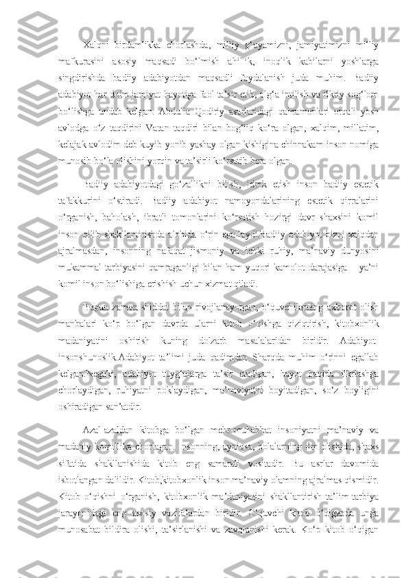 Xalqni   birdamlikka   chorlashda,   milliy   g‘oyamizni,   jamiyatimizni   milliy
mafkurasini   asosiy   maqsadi   bo‘lmish   ahillik,   inoqlik   kabilarni   yoshlarga
singdirishda   badiiy   adabiyotdan   maqsadli   foydalanish   juda   muhim.   Badiiy
adabiyot har doim jamiyat hayotiga faol ta’sir etib, olg‘a intilish va fikriy sog‘lom
bo‘lishga   undab   kelgan.   Abdulla   Qodiriy   asarlaridagi   qahramonlari   orqali   yosh
avlodga   o‘z   taqdirini   Vatan   taqdiri   bilan   bog‘liq   ko‘ra   olgan,   xalqim,   millatim,
kelajak avlodim deb kuyib-yonib yashay olgan kishigina chinnakam inson nomiga
munosib bo‘la olishini yorqin va ta’sirli ko‘rsatib bera olgan.
Badiiy   adabiyotdagi   go‘zallikni   bilish,   idrok   etish   inson   badiiy   estetik
tafakkurini   o‘stiradi.   Badiiy   adabiyot   namoyondalarining   estetik   qirralarini
o‘rganish,   baholash,   ibratli   tomonlarini   ko‘rsatish   hozirgi   davr   shaxsini   komil
inson   qilib   shakllantirishda   alohida   o‘rin   egallaydi.Badiiy   adabiyot   bizni   xalqdan
ajralmasdan,   insonning   nafaqat   jismoniy   va   ichki   ruhiy,   ma’naviy   dunyosini
mukammal  tarbiyasini   qamraganligi  bilan  ham  yuqori  kamolot   darajasiga   – ya’ni
komil inson bo‘lishiga erishish uchun xizmat qiladi.
Bugun   zamon   shiddat   bilan   rivojlanayotgan,   o‘quvchilarning   axborot   olish
manbalari   ko‘p   bo‘lgan   davrda   ularni   kitob   o‘qishga   qiziqtirish,   kitobxonlik
madaniyatini   oshirish   kuning   dolzarb   masalalaridan   biridir.   Adabiyot-
insonshunoslik.Adabiyot   ta’limi   juda   qadimdan   Sharqda   muhim   o‘rinni   egallab
kelgan.Negaki,   adabiyot   tuyg‘ularga   ta’sir   etadigan,   hayot   haqida   fikrlashga
chorlaydigan,   ruhiyatni   poklaydigan,   ma’naviyatni   boyitadigan,   so‘z   boyligini
oshiradigan san’atdir.
Azal-azaldan   kitobga   bo‘lgan   mehr-muhabbat   insoniyatni   ma’naviy   va
madaniy  komillika  chorlagan.   Insonning,   ayniqsa,  bolalarning  ilm   olishida,  shaxs
sifatida   shakllanishida   kitob   eng   samarali   vositadir.   Bu   asrlar   davomida
isbotlangan dalildir. Kitob,kitobxonlik inson ma’naviy olamning ajralmas qismidir.
Kitob   o‘qishni   o‘rganish,   kitobxonlik   ma’daniyatini   shakllantirish   ta’lim-tarbiya
jarayonidagi   eng   asosiy   vazifalardan   biridir.   O‘quvchi   kitob   o‘qiganda   unga
munosabat   bildira   olishi,   ta’sirlanishi   va   zavqlanishi   kerak.   Ko‘p   kitob   o‘qigan 
