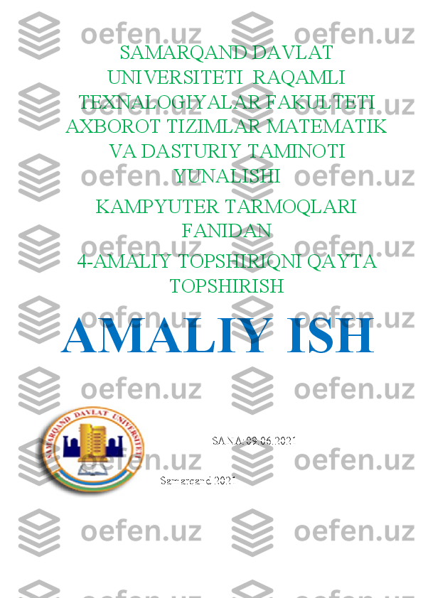 SAMARQAND DAVLAT
UNIVERSITETI  RAQAMLI
TEXNALOGIYALAR FAKULTETI
AXBOROT TIZIMLAR MATEMATIK
VA DASTURIY TAMINOTI
YUNALISHI
KAMPYUTER TARMOQLARI
FANIDAN
4-AMALIY TOPSHIRIQNI QAYTA
TOPSHIRISH
AMALIY ISH
            
SANA:09.06.2021
                                   Samarqand 2021 