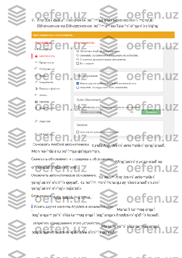 2. AnyDesk dasturi  Настройки   bo’limiga o’tib  Безопасность   menyusi 
Обновления   va  Обнаружение   bo’limlari vazifalarini o’rganib chiqing
Bunda Any Deskni avtomatiski yangilanadi. 
Men hozirda shu bo’limga qo’yganman.
YAngilashni yuklab oladi va 
o’rnatishdi bizdan so’raydi.
Bu bo’lim AnyDeskni avtomatiski 
yangilashni o’chirib qoyadi. Bu bo’lim menimcha qulay hisoblanadi chunki 
yangilashni o’zingiz bajarasiz.
 Beta haqida malumot.
 Mahalit tarmoq orqali 
bog’langam ya’ni bitta tarmoq orqali bog’langan Anydeskni qidirib topadi.
Mahalliy ya’ni bitta tarmoq orqali 
bog’langan AnyDeskni qidirishni o’chirib qo’yadi. 