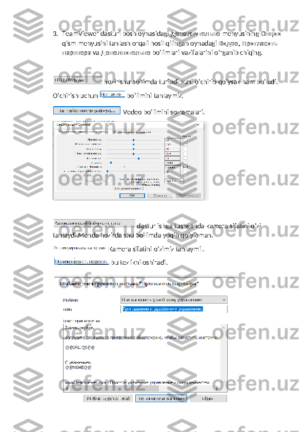 3. TeamViewer dasturi bosh oynasidagi  Дополнительно   menyusining  Опции  
qism menyusini tanlash orqali hosil qilingan oynadagi  Видео ,  Пригласить  
партнера   va  Дополнительно   bo’limlari vazifalarini o’rganib chiqing.
 hozir shu bo’limda turibdi buni o’chirib qo’ysak ham bo’ladi.
O’chirish uchun   bo’limini tanlaymiz.
 Vedeo bo’limini sozlamalari.
 dastur ishga tushganda kamera sifatini o’zi 
tanlaydi.Menda hozirda shu bo’limda yoqib qo’yibman.
Kamera sifatini o’zimiz tanlaymi .
 bu tezlikni oshiradi.
  