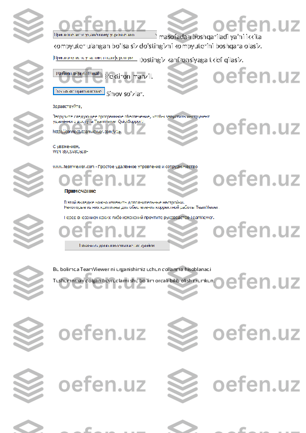  masofadan boshqariladi ya’ni ikkita 
kompyuter ulangan bo’lsa siz do’stingizni kompyuterini boshqara olasiz.
 Dostingiz kanfrensiyaga tklef qilasiz.
Elektiron manzil.
Sinov so’zlar.
Bu bolimda TeamViewer ni urganishimiz uchun qollanma hisoblanadi
Tushumnmay qolgan buyruqlarni shu bo’lim orqali bilib olish mumkun. 