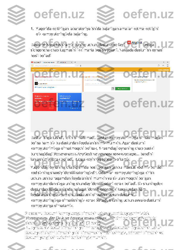 1. Yuqorida keltirilgan labaratoriya ishida bajarilgan amallar ketma-ketligini 
o’z kampyuteringizda bajaring.
Dasturni ishga tushiramiz buning uchun dastur .exe fayli   ustiga 
sichqoncha chap tugmasini ikki marta bosish yetarli. Natijada dastur ish oynasi 
hosil bo’ladi 
Dastur ishga tushdi, lekin o’rnatilmadi. Dastur kompyuterimizga o’rnatilmagan 
bo’lsa ham biz bu dasturdan foydalanishimiz mumkin. Agar dasturni 
kompyuterimizga o’rnatmoqchi bo’lsak, 1-rasmdagi oynaning chap pastki 
burchagidagi  Установить  AnyDesk  на   данном   компьютере ...  bandini 
tanlashimiz kerak bo’ladi. Bunga keyinroq to’xtalib o’tamiz.
Yuqoridagi oynaning chap qismida hosil bo’lgan ushbu maxsus kodimiz berladi 
kod sizning shaxsiy identifikatoringizdir. Odamlar kompyuteringizga kirish 
uchun ushbu raqamdan foydalanishi mumkin va siz ulanmoqchi bo'lgan 
kompyuterdan sizga uning shunday identifikatori kerak bo’ladi. Siz shuningdek 
dasturdan foydalanishda nafaqat identifikator balki taxallusdan ham 
foydalanishingiz mumkin. Taxallusni o’rnatish uchun dasturni 
kompyuteringizga o’rnatishingiz kerak bo’ladi, shuning uchun avvalo dasturni 
kompyuterga o’rnatamiz.
2-qadam.  Dasturni kompyuterga o’rnatish uchun yuqorida aytganimizdek 
Установить  AnyDesk  на   данном   компьютере ... bandini tanlaymiz. Natijada 
ekranda quyidagi oyna hosil bo’ladi (2-rasm). 
Bu oynada siz dastur o’rnatilish yo’lini tanlashingiz, dasturdan foydalanish uchun 
dastur yorliqlarini o’rnatish yoki o’rnatmaslikni tanlashingiz, printerni o’rnatish va 
dasturni yangilash turlarini tanlashingiz mumkin.  