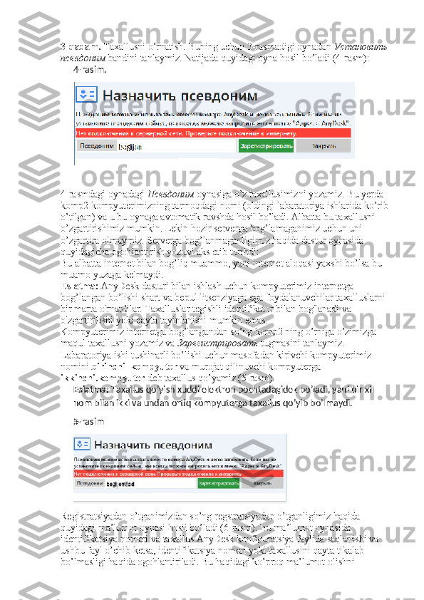 3-qadam.  Taxallusni o’rnatish. Buning uchun 3-rasmadigi oynadan  Установить  
псевдоним   bandini tanlaymiz.  Natijada quyidagi oyna hosil bo’ladi (4-rasm): 
4- rasim.
4-rasmdagi oynadagi  Псевдоним   oynasiga o’z taxallusimizni yozamiz. Bu yerda 
komp2 kompyuterimizning tarmoqdagi nomi (oldingi labaratoriya ishlarida ko’rib 
o’tilgan) va u bu oynaga avtomatik ravshda hosil bo’ladi. Albatta bu taxallusni 
o’zgartirishimiz mumkin. Lekin hozir serverga bog’lamaganimiz uchun uni 
o’zgartira olmaymiz. Serverga bog’lanmaganligimiz haqida dastur oynasida 
quyidagicha ogohlantirish yozuvi aks etib turibdi: 
Bu albatta internet bilan bog’liq muammo, yani internet aloqasi yaxshi bo’lsa bu 
muamo yuzaga kelmaydi. 
Eslatma:  AnyDesk dasturi bilan ishlash uchun kompyuterimiz internetga 
bog’langan bo’lishi shart va bepul litsenziyaga ega foydalanuvchilar taxalluslarni 
bir marta o'rnatdilar. Taxalluslar tegishli identifikator bilan bog'lanadi va 
o'zgartirilishi yoki qayta tayinlanishi mumkin emas. 
Kompyuterimiz internetga bog’langandan so’ng komp2 ning o’rniga o’zimizga 
maqul taxallusni yozamiz va  Зарегистрировать   tugmasini tanlaymiz. 
Labaratoriya ishi tushinarli bo’lishi uchun masofadan kirivchi kompyuterimiz 
nomini  birinchi_kompyuter  va murojat qilinuvchi kompyuterga 
ikkinchi.kompyuter  deb taxallus qo’yamiz (5-rasm). 
Eslatma:  Taxallus qo’yish xuddi elektron pochtadagidek bo’ladi, yani bir xil 
nom bilan ikki va undan ortiq kompyuterga taxallus qo’yib bo’lmaydi.
5- rasim
Registratsiyadan o’tganimizdan so’ng regstratsiyadan o’tganligimiz haqida 
quyidagi ma’lumot oynasi hosil bo’ladi (6-rasm). Bu ma’lumot oynasida 
identifikatsiya nomeri va taxallus AnyDesk konfiguratsiya faylida saqlanishi va 
ushbu fayl o’chib ketsa, identifikatsiya nomeri yoki taxallusini qayta tikalab 
bo’lmasligi haqida ogohlantiriladi. Bu haqidagi ko’proq ma’lumot olishni  