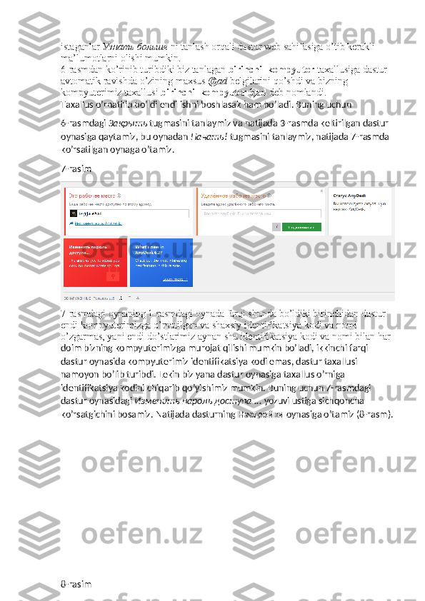 istaganlar  Узнать   больше   ni tanlash orqali dastur web sahifasiga o’tib kerakli 
ma’lumotlarni olishi mumkin. 
6-rasmdan ko’rinib turibdiki biz tanlagan  birinchi_kompyuter  taxallusiga dastur 
avtomatik ravishda o’zining maxsus  @ad  belgilarini qo’shdi va bizning 
kompyuterimiz taxallusi  birinchi_kompyuter@ad  deb nomlandi. 
Taxallus o’rnatilib bo’ldi endi ishni boshlasak ham bo’ladi. Buning uchun 
6-rasmdagi  Закрыть   tugmasini tanlaymiz va natijada 3-rasmda keltirilgan dastur 
oynasiga qaytamiz, bu oynadan  Начать !  tugmasini tanlaymiz, natijada 7-rasmda 
ko’rsatilgan oynaga o’tamiz.
7-rasim
7-rasmdagi oynaning 1-rasmdagi oynada farqi shunda bo’ldiki birinchidan dastur 
endi kompyuterimizga o’rnatilgan va shaxsiy identifikatsiya kodi va nomi 
o’zgarmas, yani endi do’stlarimiz aynan shu identifikatsiya kodi va nomi bilan har 
doim bizning kompyuterimizga murojat qilishi mumkin bo’ladi, ikkinchi farqi 
dastur oynasida kompyuterimiz identifikatsiya kodi emas, dastur taxallusi 
namoyon bo’lib turibdi. Lekin biz yana dastur oynasiga taxallus o’rniga 
identifikatsiya kodini chiqarib qo’yishimiz mumkin. Buning uchun 7-rasmdagi 
dastur oynasidagi  Изменить   пароль   доступа  ...  yozuvi ustiga sichqoncha 
ko’rsatgichini bosamiz.  Natijada dasturning  Настройки  oynasiga o’tamiz (8-rasm).
8-rasim 