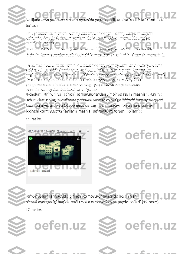 Natijada  Это   рабочее   место   oynasida yana identifikatsiya kodi 9 talik kod  hosil 
bo’ladi 
Endigi qadamda birinchi kompyuter orqali ikkinchi kompyuterga murojatni 
ko’ramiz. AnyDesk dasturi yordamida Murojat ikki xil maqsadda amalga 
oshirilishi mumkin: 
Birinchi va ikkinchi kompyuterlardan bir biriga fayl almashish maqsadida; 
Birinchi kompyuterdan turib ikkinchi kompyuter ish stolini boshqarish maqsadida. 
Eslatma:  Ikkala holda ham biz albatta ikkinchi kompyuter identifikatsiya kodini 
yoki taxallusini bilishimiz shart va ikkala holatda ham birinchi kompyuter 
bog’lanishga so’rov yuborganda ikkinchi kompyuter so’rovga ruxsat berishi kerak.
Eslatma:  Bog’lanishdan oldin ikkinchi kompyuterga ham AnyDesk 
programmasini o’rnatib olamiz va unga yuqorida kelishganimizdek 
ikkinchi.kompyuter deb taxallus qo’yamiz. 
4-qadam.  Birinchi va ikkinchi kompyuterlardan bir biriga fayl almashish. Buning 
uchun dasturning  Удалённое   рабочее   место   oynasiga  ikkinchi.kompyuter@ad 
taxallusini yozamiz va  Обзор   файлов   tugmasini tanlaymiz va shu orqali biz 
ikkinchi kompyuterga fayllar almashish so’rovini yuborgan bo’lamiz:
11-rasim.
So’rov yoborilish vaqtida birinchi kompyuter oynasida bog’lanish 
o’rnatilayotganligi haqida ma’lumot aks etuvchi oyna paydo bo’ladi (12-rasm).
12-rasim. 