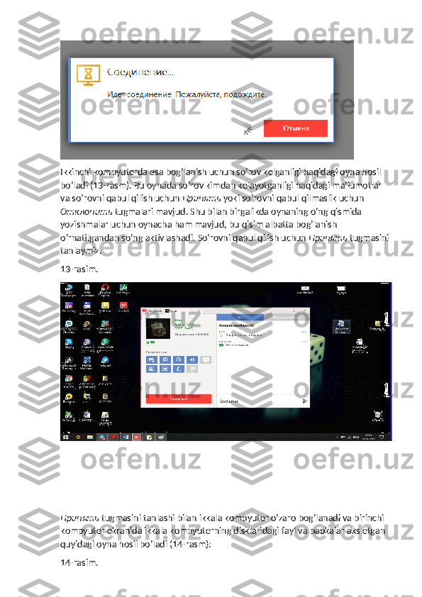 Ikkinchi kompyuterda esa bog’lanish uchun so’rov kelganligi haqidagi oyna hosil 
bo’ladi (13-rasm). Bu oynada so’rov kimdan kelayotganligi haqidagi ma’lumotlar 
va so’rovni qabul qilish uchun  Принять   yoki so’rovni qabul qilmaslik uchun 
Отклонить   tugmalari mavjud. Shu bilan birgalikda oynaning o’ng qismida 
yozishmalar uchun oynacha ham mavjud, bu qisim albatta bog’lanish 
o’rnatilgandan so’ng aktivlashadi.  So’rovni qabul qilish uchun  Принять  tugmasini 
tanlaymiz.
13-rasim.
Принять   tugmasini tanlashi bilan ikkala kompyuter o’zaro bog’lanadi va birinchi 
kompyuter ekranida ikkala kompyuterning disklaridagi fayl va papkalar aks etgan 
quyidagi oyna hosil bo’ladi (14-rasm):
14-rasim. 