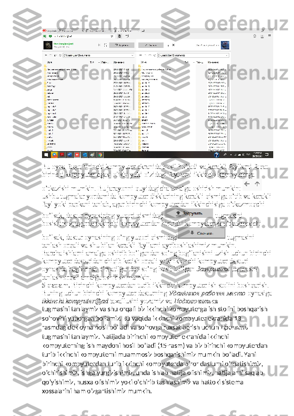 Bu oyna faqat birinchi kompyuter ekranida hosil bo’ladi va kerakli fayllarni faqat 
birinchi kompyuter egasi olishi yoki o’zidagi fayllarni ikkinchi kompyuterga 
o’tkazishi mumkin. Bu jarayonni quyidagicha amalga oshirish mumkin: 
ushbu tugmalar yordamida kompyuter disklarining kerakli qismiga o’tib va kerakli 
fayl yoki papkani tanlab, agar birinchi kompyuterdan ikkinchisiga o’tkazmoqchi 
bo’lsak, dastur oynasining yuqori qismidagi  tugmasini 
bosishimiz, agarda ikkinchi kompyuterdan birinchi kompyuterga o’tkazmoqchi 
bo’lsak, dastur oynasining o’ng yuqori qismidagi  tugmasini 
tanlash orqali va shu bilan kerakli fayllarni ayriboshlashimiz mumkin. 
Barcha ishlarni amalga oshirib bo’lgandan so’ng bog’lanishni uzish uchun birinchi 
kompyuter dasturidan chiqib ketish orqali yoki ikkinchi kompyuter dasturi 
oynasida bog’lanish o’rnatilgandan so’ng hosil bo’lgan  Завершить   tugmasini 
tanlash orqali amalga oshirish mumkin. 
5-qadam.  Birinchi kompyuterdan turib ikkinchi kompyuter ish stolini boshqarish. 
Buning uchun birinchi kompyuter dasturning  Удалённое   рабочее   место   oynasiga
ikkinchi.kompyuter@ad  taxallusini yozamiz va  Подключиться  
tugmasini tanlaymiz va shu orqali biz ikkinchi kompyuterga ish stolini boshqarish 
so’rovini yuborgan bo’lamiz. Bu vaqtda ikkinchi kompyuter ekranida 13-
rasmdagidek oyna hosil bo’ladi va so’rovga ruxsat berish uchun  Принять  
tugmasini tanlaymiz. Natijada birinchi kompyuter ekranida ikkinchi 
kompyuterning ish maydoni hosil bo’ladi (15-rasm) va biz birinchi kompyuterdan 
turib ikkinchi kompyuterni muammosiz boshqarishimiz mumkin bo’ladi. Yani 
birinchi kompyuterdan turib ikkinchi kompyuterda biror dasturni o’rnatishimiz, 
o’chirishimiz, ishga yurgizishimiz, unda ishlab natija olishimiz, natijalarni saqlab 
qo’yishimiz, nusxa olishimiz yoki o’chirib tashlashimiz va hattoki sistema 
xossalarini ham o’zgartishimiz mumkin. 