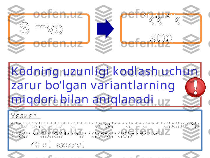 Simvol     Ikkilik 
kod
Kodning uzunligi k odlash uchun 
zarur bo’lgan v ariant larning 
miqdori bilan aniqlanadi
Masalan  : 
11101000111011011111010011101110111100001110
110011100000111101101110100011111111  
          40 bitli axborot  