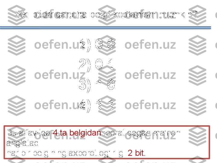 1)   0 0
2)   0 1
3)   1 0
4)   1 1Ikki bitda qancha belgi kodlanishi mumkin ? 
Bu alfavitda  4 ta belgidan  iborat degan ma'noni 
anglatadi
har bir belgining axborot og'irligi  2 bit.   