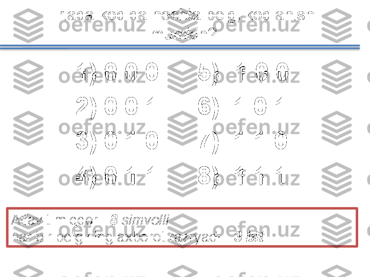 1)   0 0 0
2)   0 0 1
3)   0 1 0
4)   0 1 1Triada kodida nechta belgi kodlanishi 
mumkin?
Alfavit miqdori    8  simvolli
har bir belgining axborot razryadi  -  3  bit .5) 1 0 0
6)    1 0 1
7)    1 1 0
8)    1 1 1   