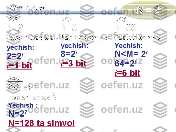 masalalar
N 	=	 	2 i
№ 1  
N=2
Topish kerak   i
yechish :       
2= 2 i
    
i =1 bit № 2  
N= 8
Topish kerak   i
yechish :       
8= 2 i
     
i = 3  bit № 3  
N= 33
Topish kerak   i
Yechish :
N<M= 2 i
     
64 = 2 i
    
i =6 bit
№ 4   
i =7  bit
Topish kerak   N
Yechish  :
N = 2 7
    
N=128 ta simvol    