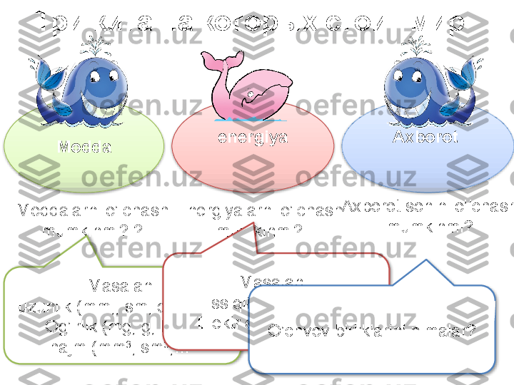 Три кита на которых стоит мир  
Modda energiya Axborot 
Moddalarni o’lchash 
mumkinmi?  ?
Masalan :
uzunlik  ( mm, ,  sm ,  dm ,  m ,…
Og’irlik  ( mg ,  g ,  kg ,…
hajm  ( mm 3
,  sm 3
,…  Energiyalarni o’lchash 
mumkinmi?
Masalan  :
Issiqlik energiyasi ,
Elektr energiyasi  ( Dj )Axborot sonini o’lchash 
mumkinmi?
O’chvov birliklarini nimalar ?       